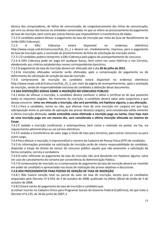15
técnica dos computadores, de falhas de comunicação, de congestionamento das linhas de comunicação,
por erro ou atraso dos bancos ou entidades conveniadas no que se refere ao processamento do pagamento
da taxa de inscrição, bem como por outros fatores que impossibilitem a transferência de dados.
7.2.2 O candidato poderá efetuar o pagamento da taxa de inscrição por meio da Guia de Recolhimento da
União (GRU Cobrança).
7.2.3 A GRU Cobrança estará disponível no endereço eletrônico
http://www.cespe.unb.br/concursos/fub_15_1 e deverá ser, imediatamente, impressa, para o pagamento
da taxa de inscrição após a conclusão do preenchimento da ficha de solicitação de inscrição online.
7.2.3.1 O candidato poderá reimprimir a GRU Cobrança pela página de acompanhamento do concurso.
7.2.4 A GRU Cobrança pode ser paga em qualquer banco, bem como nas casas lotéricas e nos Correios,
obedecendo aos critérios estabelecidos nesses correspondentes bancários.
7.2.5 O pagamento da taxa de inscrição deverá ser efetuado até o dia 20 de julho de 2015.
7.2.6 As inscrições efetuadas somente serão efetivadas após a comprovação de pagamento ou do
deferimento da solicitação de isenção da taxa de inscrição.
7.3 O comprovante de inscrição do candidato estará disponível no endereço eletrônico
http://www.cespe.unb.br/concursos/fub_15_1, por meio da página de acompanhamento, após a aceitação
da inscrição, sendo de responsabilidade exclusiva do candidato a obtenção desse documento.
7.4 DAS DISPOSIÇÕES GERAIS SOBRE A INSCRIÇÃO NO CONCURSO PÚBLICO
7.4.1 Antes de efetuar a inscrição, o candidato deverá conhecer o edital e certificar-se de que preenche
todos os requisitos exigidos. No momento da inscrição, o candidato deverá optar pelo cargo/área a que
deseja concorrer. Uma vez efetuada a inscrição, não será permitida, em hipótese alguma, a sua alteração.
7.4.1.1 Para o candidato, isento ou não, que efetivar mais de uma inscrição em cargo(s) em que haja
sobreposição entre os períodos de aplicação das provas desse(s) cargo(s), será considerada válida somente
a última inscrição efetivada, sendo entendida como efetivada a inscrição paga ou isenta. Caso haja mais
de uma inscrição paga em um mesmo dia, será considerada a última inscrição efetuada no sistema do
Cespe.
7.4.2 É vedada a inscrição condicional, a extemporânea, bem como a realizada via postal, via fax, via
requerimento administrativo ou via correio eletrônico.
7.4.3 É vedada a transferência do valor pago a título de taxa para terceiros, para outros concursos ou para
outro cargo.
7.4.4 Para efetuar a inscrição, é imprescindível o número do Cadastro de Pessoa Física (CPF) do candidato.
7.4.5 As informações prestadas na solicitação de inscrição serão de inteira responsabilidade do candidato,
dispondo o Cespe do direito de excluir do concurso público aquele que não preencher a solicitação de
forma completa, correta e verdadeira.
7.4.6 O valor referente ao pagamento da taxa de inscrição não será devolvido em hipótese alguma, salvo
em caso de cancelamento do certame por conveniência da Administração Pública.
7.4.7 O comprovante de inscrição ou o comprovante de pagamento da taxa de inscrição deverá ser mantido
em poder do candidato e apresentado nos locais de realização das provas objetivas e discursivas.
7.4.8 DOS PROCEDIMENTOS PARA PEDIDO DE ISENÇÃO DE TAXA DE INSCRIÇÃO
7.4.8.1 Não haverá isenção total ou parcial do valor da taxa de inscrição, exceto para os candidatos
amparados pelo Decreto nº 6.593, de 2 de outubro de 2008, publicado no Diário Oficial da União de 3 de
outubro de 2008.
7.4.8.2 Estará isento do pagamento da taxa de inscrição o candidato que:
a) estiver inscrito no Cadastro Único para Programas Sociais do Governo Federal (CadÚnico), de que trata o
Decreto nº 6.135, de 26 de junho de 2007; e
 