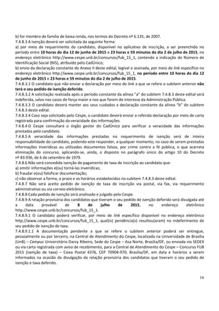 16
b) for membro de família de baixa renda, nos termos do Decreto nº 6.135, de 2007.
7.4.8.3 A isenção deverá ser solicitada da seguinte forma:
a) por meio de requerimento do candidato, disponível no aplicativo de inscrição, a ser preenchido no
período entre 10 horas do dia 12 de junho de 2015 e 23 horas e 59 minutos do dia 2 de julho de 2015, no
endereço eletrônico http://www.cespe.unb.br/concursos/fub_15_1, contendo a indicação do Número de
Identificação Social (NIS), atribuído pelo CadÚnico;
b) envio da declaração constante do Anexo II deste edital, legível e assinada, por meio de link específico no
endereço eletrônico http://www.cespe.unb.br/concursos/fub_15_1, no período entre 10 horas do dia 12
de junho de 2015 e 23 horas e 59 minutos do dia 2 de julho de 2015.
7.4.8.3.1 O candidato que não enviar a declaração por meio do link a que se refere o subitem anterior não
terá o seu pedido de isenção deferido.
7.4.8.3.2 A solicitação realizada após o período constante da alínea “a” do subitem 7.4.8.3 deste edital será
indeferida, salvo nos casos de força maior e nos que forem de interesse da Administração Pública.
7.4.8.3.3 O candidato deverá manter aos seus cuidados a declaração constante da alínea “b” do subitem
7.4.8.3 deste edital.
7.4.8.3.4 Caso seja solicitado pelo Cespe, o candidato deverá enviar a referida declaração por meio de carta
registrada para confirmação da veracidade das informações.
7.4.8.4 O Cespe consultará o órgão gestor do CadÚnico para verificar a veracidade das informações
prestadas pelo candidato.
7.4.8.5 A veracidade das informações prestadas no requerimento de isenção será de inteira
responsabilidade do candidato, podendo este responder, a qualquer momento, no caso de serem prestadas
informações inverídicas ou utilizados documentos falsos, por crime contra a fé pública, o que acarreta
eliminação do concurso, aplicando-se, ainda, o disposto no parágrafo único do artigo 10 do Decreto
nº 83.936, de 6 de setembro de 1979.
7.4.8.6 Não será concedida isenção de pagamento de taxa de inscrição ao candidato que:
a) omitir informações e(ou) torná-las inverídicas;
b) fraudar e(ou) falsificar documentação;
c) não observar a forma, o prazo e os horários estabelecidos no subitem 7.4.8.3 deste edital.
7.4.8.7 Não será aceito pedido de isenção de taxa de inscrição via postal, via fax, via requerimento
administrativo ou via correio eletrônico.
7.4.8.8 Cada pedido de isenção será analisado e julgado pelo Cespe.
7.4.8.9 A relação provisória dos candidatos que tiveram o seu pedido de isenção deferido será divulgada até
a data provável de 8 de julho de 2015, no endereço eletrônico
http://www.cespe.unb.br/concursos/fub_15_1.
7.4.8.9.1 O candidato poderá verificar, por meio de link específico disponível no endereço eletrônico
http://www.cespe.unb.br/concursos/fub_15_1, qual(is) pendência(s) resultou(aram) no indeferimento de
seu pedido de isenção de taxa.
7.4.8.9.1.1 A documentação pendente a que se refere o subitem anterior poderá ser entregue,
pessoalmente ou por terceiro, na Central de Atendimento do Cespe, localizada na Universidade de Brasília
(UnB) – Campus Universitário Darcy Ribeiro, Sede do Cespe – Asa Norte, Brasília/DF, ou enviada via SEDEX
ou via carta registrada com aviso de recebimento, para a Central de Atendimento do Cespe – Concurso FUB
2015 (isenção de taxa) – Caixa Postal 4376, CEP 70904-970, Brasília/DF, em data e horários a serem
informados na ocasião da divulgação da relação provisória dos candidatos que tiveram o seu pedido de
isenção e taxa deferido.
 