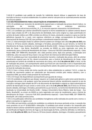 17
7.4.8.10 O candidato cujo pedido de isenção for indeferido deverá efetuar o pagamento da taxa de
inscrição na forma e no prazo estabelecidos no subitem anterior sob pena de ser automaticamente excluído
do concurso público.
7.4.9 DOS PROCEDIMENTOS PARA A SOLICITAÇÃO DE ATENDIMENTO ESPECIAL
7.4.9.1 O candidato que necessitar de atendimento especial para a realização das provas deverá indicar, na
solicitação de inscrição disponibilizada no endereço eletrônico
http://www.cespe.unb.br/concursos/fub_15_1, os recursos especiais necessários a tal atendimento.
7.4.9.1.1 O candidato que solicitar atendimento especial na forma estabelecida no subitem anterior deverá
enviar cópia simples do CPF e do documento de identidade, bem como original ou cópia autenticada em
cartório do laudo médico com CRM, emitido nos últimos 12 meses, atestando a espécie e o grau ou nível da
deficiência (quando for o caso), com expressa referência ao código correspondente da Classificação
Internacional de Doenças (CID-10), que justifique o atendimento especial solicitado.
7.4.9.1.2 A documentação citada no subitem anterior poderá ser entregue até o dia 2 de julho de 2015, das
8 horas às 19 horas (exceto sábados, domingos e feriados), pessoalmente ou por terceiro, na Central de
Atendimento do Cespe, localizada na Universidade de Brasília (UnB) – Campus Universitário Darcy Ribeiro,
Sede do Cespe – Asa Norte, Brasília/DF, ou enviada via SEDEX ou carta registrada com aviso de
recebimento, para a Central de Atendimento do Cespe – Concurso FUB 2015 (atendimento especial) – Caixa
Postal 4488, CEP 70904-970, Brasília/DF, até a data prevista acima. Após esse período, a solicitação será
indeferida, salvo nos casos de força maior e nos que forem de interesse da Administração Pública.
7.4.9.2 A candidata que tiver necessidade de amamentar durante a realização das provas, além de solicitar
atendimento especial para tal fim, deverá encaminhar, para a Central de Atendimento do Cespe, cópia
autenticada em cartório da certidão de nascimento da criança, até o dia 2 de julho de 2015, e levar, no dia
de realização das provas, um acompanhante adulto que ficará em sala reservada e será o responsável pela
guarda da criança. A candidata que não levar acompanhante adulto não poderá permanecer com a criança
no local de realização das provas.
7.4.9.2.1 Caso a criança ainda não tenha nascido até a data estabelecida no subitem 7.4.9.2, a cópia da
certidão de nascimento poderá ser substituída por documento emitido pelo médico obstetra, com o
respectivo CRM, que ateste a data provável do nascimento.
7.4.9.2.2 O Cespe não disponibilizará acompanhante para guarda de criança.
7.4.9.3 O candidato transgênero que desejar requerer ser tratado pelo gênero e pelo nome social durante a
realização das provas e de qualquer outra fase presencial deverá solicitar atendimento especial no ato da
inscrição e entregar cópia simples do CPF e do documento de identidade e original ou cópia autenticada em
cartório de declaração em que conste o nome social, até o dia 2 de julho de 2015, das 8 horas às 19 horas
(exceto sábados, domingos e feriados), pessoalmente ou por terceiro, na Central de Atendimento do Cespe,
localizada na Universidade de Brasília (UnB) – Campus Universitário Darcy Ribeiro, Sede do Cespe – Asa
Norte, Brasília/DF, ou enviar via SEDEX ou carta registrada com aviso de recebimento, para a Central de
Atendimento do Cespe – Concurso FUB 2015 (atendimento especial) – Caixa Postal 4488, CEP 70904-970,
Brasília/DF, até a data prevista acima.
7.4.9.3.1 As publicações referentes aos candidatos transgêneros serão realizadas de acordo com o nome e o
gênero constantes no registro civil.
7.4.9.4 Não será permitida a entrada de candidatos no ambiente de provas portando armas, à exceção dos
casos previstos na Lei nº 10.826/2003 e alterações. O candidato que estiver armado e for amparado pela
citada lei deverá solicitar atendimento especial no ato da inscrição e entregar cópia autenticada em cartório
do Certificado de Registro de Arma de Fogo ou da Autorização de Porte, conforme definidos na referida lei,
até o dia 2 de julho de 2015, das 8 horas às 19 horas (exceto sábados, domingos e feriados), pessoalmente
 