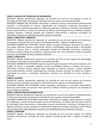 2
CARGO 2: ANALISTA DE TECNOLOGIA DA INFORMAÇÃO
REQUISITO: diploma, devidamente registrado, de conclusão de curso de nível superior na área de
Tecnologia da Informação, fornecido por instituição de ensino superior reconhecida pelo MEC.
DESCRIÇÃO SUMÁRIA DAS ATIVIDADES: desenvolver e implantar sistemas informatizados dimensionando
requisitos e funcionalidade do sistema, especificando sua arquitetura, escolhendo ferramentas de
desenvolvimento, especificando programas, codificando aplicativos; administrar ambientes informatizados;
prestar suporte técnico ao usuário e o treinamento, elaborar documentação técnica; estabelecer padrões,
coordenar projetos e oferecer soluções para ambientes informatizados e pesquisar tecnologias em
informática; assessorar nas atividades de ensino, pesquisa e extensão.
CARGO 3: ARQUITETO E URBANISTA
REQUISITOS: diploma, devidamente registrado, de conclusão de curso de nível superior em Arquitetura,
fornecido por instituição de ensino superior reconhecida pelo MEC, e registro no órgão de classe.
DESCRIÇÃO SUMÁRIA DAS ATIVIDADES: elaborar planos e projetos associados à arquitetura em todas as
suas etapas, definindo materiais, acabamentos, técnicas, metodologias, analisando dados e informações;
fiscalizar e executar obras e serviços, desenvolver estudos de viabilidade financeiros, econômicos,
ambientais; prestar serviços de consultoria e assessoramento, bem como estabelecer políticas de gestão;
assessorar nas atividades de ensino, pesquisa e extensão.
CARGO 4: ARQUIVISTA
REQUISITO: diploma, devidamente registrado, de conclusão de curso de nível superior em Arquivologia,
fornecido por instituição de ensino superior reconhecida pelo MEC.
DESCRIÇÃO SUMÁRIA DAS ATIVIDADES: organizar documentação de arquivos institucionais e pessoais, criar
projetos de museus e exposições, organizar acervos musicológicos públicos e privados; dar acesso à
informação, conservar acervos; preparar ações educativas ou culturais, planejar e realizar atividades
técnico-administrativas, orientar implantação das atividades técnicas; participar da política de criação e
implantação de museus e instituições arquivística; assessorar nas atividades de ensino, pesquisa e
extensão.
CARGO 5: AUDITOR
REQUISITOS: diploma, devidamente registrado, de conclusão de curso de nível superior em Economia,
Direito ou Ciências Contábeis, fornecido por instituição de ensino superior reconhecida pelo MEC.
DESCRIÇÃO SUMÁRIA DAS ATIVIDADES: realizar auditagem, acompanhar as execuções orçamentárias,
financeiras, patrimoniais e de pessoal; emitir pareceres e elaborar relatórios, assessorar nas atividades de
ensino, pesquisa e extensão.
CARGO 6: BIBLIOTECÁRIO-DOCUMENTALISTA
REQUISITO: diploma, devidamente registrado, de conclusão de curso de nível superior em Biblioteconomia
ou Ciência da Informação, fornecido por instituição de ensino superior reconhecida pelo MEC.
DESCRIÇÃO SUMÁRIA DAS ATIVIDADES: disponibilizar informação em qualquer suporte; gerenciar unidades
como bibliotecas, centros de documentação, centros de informação e correlatos, além de redes e sistemas
de informação; tratar tecnicamente e desenvolver recursos informacionais; disseminar informação com o
objetivo de facilitar o acesso e geração do conhecimento; desenvolver estudos e pesquisas; realizar difusão
cultural; desenvolver ações educativas; assessorar nas atividades de ensino, pesquisa e extensão.
CARGO 7: CONTADOR
REQUISITO: diploma, devidamente registrado, de conclusão de curso de nível superior em Ciências
Contábeis, fornecido por instituição de ensino superior reconhecida pelo MEC, e registro no órgão de
classe.
 