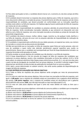 20
9.3 Para obter pontuação no item, o candidato deverá marcar um, e somente um, dos dois campos da folha
de respostas.
9.4 O candidato deverá transcrever as respostas das provas objetivas para a folha de respostas, que será o
único documento válido para a correção das provas. O preenchimento da folha de respostas será de inteira
responsabilidade do candidato, que deverá proceder em conformidade com as instruções específicas
contidas neste edital e na folha de respostas. Em hipótese alguma haverá substituição da folha de respostas
por motivo de erro do candidato.
9.5 Serão de inteira responsabilidade do candidato os prejuízos advindos do preenchimento indevido da
folha de respostas. Serão consideradas marcações indevidas as que estiverem em desacordo com este
edital ou com a folha de respostas, tais como marcação rasurada ou emendada ou campo de marcação não
preenchido integralmente.
9.6 O candidato não deverá amassar, molhar, dobrar, rasgar, manchar ou, de qualquer modo, danificar a
sua folha de respostas, sob pena de arcar com os prejuízos advindos da impossibilidade de realização do
processamento eletrônico desta.
9.7 O candidato é responsável pela conferência de seus dados pessoais, em especial seu nome, seu número
de inscrição e o número de seu documento de identidade.
9.8 Não será permitido que as marcações na folha de respostas sejam feitas por outras pessoas, salvo em
caso de candidato a quem tenha sido deferido atendimento especial específico para auxílio no
preenchimento. Nesse caso, o candidato será acompanhado por fiscal do Cespe devidamente treinado e as
respostas fornecidas serão gravadas em áudio.
9.9 Serão anuladas as provas objetivas do candidato que não devolver a sua folha de respostas.
9.10 O Cespe disponibilizará o link de consulta da imagem da folha de respostas dos candidatos que
realizaram as provas objetivas, exceto a dos candidatos eliminados na forma dos subitens 14.23 e 14.26
deste edital, no endereço eletrônico http://www.cespe.unb.br/concursos/fub_15_1, em até cinco dias úteis
a partir da data de divulgação do resultado final nas provas objetivas. A consulta à referida imagem ficará
disponível por até 60 dias corridos da data de publicação do resultado final no concurso público.
9.10.1 Após o prazo determinado no subitem anterior, não serão aceitos pedidos de disponibilização da
imagem da folha de respostas.
9.11 DOS CRITÉRIOS DE AVALIAÇÃO DAS PROVAS OBJETIVAS
9.11.1 Todas as folhas de respostas das provas objetivas serão corrigidas por meio de processamento
eletrônico.
9.11.2 A nota em cada item das provas objetivas, feita com base nas marcações da folha de respostas, será
igual a: 1,00 ponto, caso a resposta do candidato esteja em concordância com o gabarito oficial definitivo
das provas; 1,00 ponto negativo, caso a resposta do candidato esteja em discordância com o gabarito
oficial definitivo das provas; 0,00, caso não haja marcação ou haja marcação dupla (C e E).
9.11.3 A nota em cada prova objetiva será igual à soma das notas obtidas em todos os itens que a
compõem.
9.11.4 Será reprovado nas provas objetivas e eliminado do concurso público o candidato que se enquadrar
em pelo menos um dos itens a seguir:
a) obtiver nota inferior a 10,00 pontos na prova objetiva de Conhecimentos Básicos P1;
b) obtiver nota inferior a 21,00 pontos na prova objetiva de Conhecimentos Específicos P2;
c) obtiver nota inferior a 36,00 pontos no conjunto das provas objetivas.
9.11.4.1 O candidato eliminado na forma do subitem 9.11.4 deste edital não terá classificação alguma no
concurso público.
 