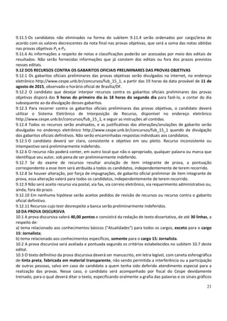 21
9.11.5 Os candidatos não eliminados na forma do subitem 9.11.4 serão ordenados por cargo/área de
acordo com os valores decrescentes da nota final nas provas objetivas, que será a soma das notas obtidas
nas provas objetivas P1 eP2.
9.11.6 As informações a respeito de notas e classificações poderão ser acessadas por meio dos editais de
resultados. Não serão fornecidas informações que já constem dos editais ou fora dos prazos previstos
nesses editais.
9.12 DOS RECURSOS CONTRA OS GABARITOS OFICIAIS PRELIMINARES DAS PROVAS OBJETIVAS
9.12.1 Os gabaritos oficiais preliminares das provas objetivas serão divulgados na internet, no endereço
eletrônico http://www.cespe.unb.br/concursos/fub_15_1, a partir das 19 horas da data provável de 11 de
agosto de 2015, observado o horário oficial de Brasília/DF.
9.12.2 O candidato que desejar interpor recursos contra os gabaritos oficiais preliminares das provas
objetivas disporá das 9 horas do primeiro dia às 18 horas do segundo dia para fazê-lo, a contar do dia
subsequente ao da divulgação desses gabaritos.
9.12.3 Para recorrer contra os gabaritos oficiais preliminares das provas objetivas, o candidato deverá
utilizar o Sistema Eletrônico de Interposição de Recurso, disponível no endereço eletrônico
http://www.cespe.unb.br/concursos/fub_15_1, e seguir as instruções ali contidas.
9.12.4 Todos os recursos serão analisados, e as justificativas das alterações/anulações de gabarito serão
divulgadas no endereço eletrônico http://www.cespe.unb.br/concursos/fub_15_1 quando da divulgação
dos gabaritos oficiais definitivos. Não serão encaminhadas respostas individuais aos candidatos.
9.12.5 O candidato deverá ser claro, consistente e objetivo em seu pleito. Recurso inconsistente ou
intempestivo será preliminarmente indeferido.
9.12.6 O recurso não poderá conter, em outro local que não o apropriado, qualquer palavra ou marca que
identifique seu autor, sob pena de ser preliminarmente indeferido.
9.12.7 Se do exame de recursos resultar anulação de item integrante de prova, a pontuação
correspondente a esse item será atribuída a todos os candidatos, independentemente de terem recorrido.
9.12.8 Se houver alteração, por força de impugnações, de gabarito oficial preliminar de item integrante de
prova, essa alteração valerá para todos os candidatos, independentemente de terem recorrido.
9.12.9 Não será aceito recurso via postal, via fax, via correio eletrônico, via requerimento administrativo ou,
ainda, fora do prazo.
9.12.10 Em nenhuma hipótese serão aceitos pedidos de revisão de recursos ou recurso contra o gabarito
oficial definitivo.
9.12.11 Recursos cujo teor desrespeite a banca serão preliminarmente indeferidos.
10 DA PROVA DISCURSIVA
10.1 A prova discursiva valerá 40,00 pontos e consistirá da redação de texto dissertativo, de até 30 linhas, a
respeito de:
a) tema relacionado aos conhecimentos básicos ("Atualidades") para todos os cargos, exceto para o cargo
15: Jornalista;
b) tema relacionado aos conhecimentos específicos, somente para o cargo 15: Jornalista.
10.2 A prova discursiva será avaliada e pontuada segundo os critérios estabelecidos no subitem 10.7 deste
edital.
10.3 O texto definitivo da prova discursiva deverá ser manuscrito, em letra legível, com caneta esferográfica
de tinta preta, fabricada em material transparente, não sendo permitida a interferência ou a participação
de outras pessoas, salvo em caso de candidato a quem tenha sido deferido atendimento especial para a
realização das provas. Nesse caso, o candidato será acompanhado por fiscal do Cespe devidamente
treinado, para o qual deverá ditar o texto, especificando oralmente a grafia das palavras e os sinais gráficos
 