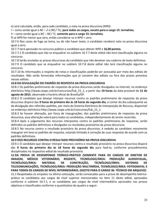 24
e) será calculada, então, para cada candidato, a nota na prova discursiva (NPD):
I – como sendo igual a NC – 2 x (NE/ TL), para todos os cargos, exceto para o cargo 15: Jornalista;
II – como sendo igual a NC – NE/ TL, somente para o cargo 15: Jornalista.
f) se NPD for menor que zero, então considerar-se-á NPD = zero.
10.7.6 Nos casos de fuga ao tema, ou de não haver texto, o candidato receberá nota na prova discursiva
igual a zero.
10.7.7 Será aprovado no concurso público o candidato que obtiver NPD ≥ 16,00 pontos.
10.7.7.1 O candidato que não se enquadrar no subitem 10.7.7 deste edital não terá classificação alguma no
concurso.
10.7.8 Serão anuladas as provas discursivas do candidato que não devolver seu caderno de texto definitivo.
10.7.9 O candidato que se enquadrar no subitem 10.7.8 deste edital não terá classificação alguma no
concurso.
10.7.10 As informações a respeito de notas e classificações poderão ser acessadas por meio dos editais de
resultados. Não serão fornecidas informações que já constem dos editais ou fora dos prazos previstos
nesses editais.
10.8 DA DIVULGAÇÃO DO PADRÃO DE RESPOSTA DA PROVA DISCURSIVA
10.8.1 Os padrões preliminares de respostas da prova discursiva serão divulgados na internet, no endereço
eletrônico http://www.cespe.unb.br/concursos/fub_15_1, a partir das 19 horas da data provável de 11 de
agosto de 2015, observado o horário oficial de Brasília/DF.
10.8.2 O candidato que desejar interpor recursos contra os padrões preliminares de respostas da prova
discursiva disporá das 9 horas do primeiro dia às 18 horas do segundo dia, a contar do dia subsequente ao
da divulgação dos referidos padrões, por meio do Sistema Eletrônico de Interposição de Recurso, disponível
no endereço eletrônico http://www.cespe.unb.br/concursos/fub_15_1.
10.8.3 Se houver alteração, por força de impugnações, dos padrões preliminares de respostas da prova
discursiva, essa alteração valerá para todos os candidatos, independentemente de terem recorrido.
10.8.4 Após o julgamento dos recursos interpostos contra os padrões preliminares de respostas, serão
definidos os padrões definitivos e divulgados os resultados provisórios da prova discursiva.
10.8.5 No recurso contra o resultado provisório da prova discursiva, é vedado ao candidato novamente
impugnar em tese os padrões de resposta, estando limitado à correção de suas respostas de acordo com os
padrões definitivos.
10.9 DOS RECURSOS CONTRA O RESULTADO PROVISÓRIO NA PROVA DISCURSIVA
10.9.1 O candidato que desejar interpor recursos contra o resultado provisório na prova discursiva disporá
das 9 horas do primeiro dia às 18 horas do segundo dia para fazê-lo, conforme procedimentos
disciplinados no respectivo edital de resultado provisório.
11 DA PROVA DE DESEMPENHO TEÓRICO-PRÁTICO (SOMENTE PARA OS CARGOS DE DIRETOR DE
IMAGEM, MÉDICO VETERINÁRIO, REGENTE, TECNÓLOGO/ÁREA: PRODUÇÃO AUDIOVISUAL,
TECNÓLOGO/ÁREA: MATERIAL DE CONSTRUÇÃO, TECNÓLOGO/ÁREA: SISTEMAS DE
TELECOMUNICAÇÕES, TECNÓLOGO/ÁREA: PRODUÇÃO MULTIMÍDIA, TECNÓLOGO/ÁREA: FOTOGRAFIA; E
PARA TODOS OS CARGOS DE NÍVEL INTERMEDIÁRIO, EXCETO PARA O CARGO 36: TÉCNICO EM ARQUIVO)
11.1 Respeitados os empates na última colocação, serão convocados para a prova de desempenho teórico-
prático os candidatos aos cargos de nível superior mencionados no item 11 deste edital, aprovados
conforme o subitem 10.7.1, e os candidatos aos cargos de nível intermediário aprovados nas provas
objetivas e classificados conforme o quantitativo do quadro a seguir.
 