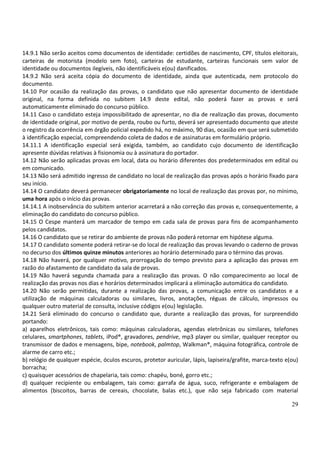 29
14.9.1 Não serão aceitos como documentos de identidade: certidões de nascimento, CPF, títulos eleitorais,
carteiras de motorista (modelo sem foto), carteiras de estudante, carteiras funcionais sem valor de
identidade ou documentos ilegíveis, não identificáveis e(ou) danificados.
14.9.2 Não será aceita cópia do documento de identidade, ainda que autenticada, nem protocolo do
documento.
14.10 Por ocasião da realização das provas, o candidato que não apresentar documento de identidade
original, na forma definida no subitem 14.9 deste edital, não poderá fazer as provas e será
automaticamente eliminado do concurso público.
14.11 Caso o candidato esteja impossibilitado de apresentar, no dia de realização das provas, documento
de identidade original, por motivo de perda, roubo ou furto, deverá ser apresentado documento que ateste
o registro da ocorrência em órgão policial expedido há, no máximo, 90 dias, ocasião em que será submetido
à identificação especial, compreendendo coleta de dados e de assinaturas em formulário próprio.
14.11.1 A identificação especial será exigida, também, ao candidato cujo documento de identificação
apresente dúvidas relativas à fisionomia ou à assinatura do portador.
14.12 Não serão aplicadas provas em local, data ou horário diferentes dos predeterminados em edital ou
em comunicado.
14.13 Não será admitido ingresso de candidato no local de realização das provas após o horário fixado para
seu início.
14.14 O candidato deverá permanecer obrigatoriamente no local de realização das provas por, no mínimo,
uma hora após o início das provas.
14.14.1 A inobservância do subitem anterior acarretará a não correção das provas e, consequentemente, a
eliminação do candidato do concurso público.
14.15 O Cespe manterá um marcador de tempo em cada sala de provas para fins de acompanhamento
pelos candidatos.
14.16 O candidato que se retirar do ambiente de provas não poderá retornar em hipótese alguma.
14.17 O candidato somente poderá retirar-se do local de realização das provas levando o caderno de provas
no decurso dos últimos quinze minutos anteriores ao horário determinado para o término das provas.
14.18 Não haverá, por qualquer motivo, prorrogação do tempo previsto para a aplicação das provas em
razão do afastamento de candidato da sala de provas.
14.19 Não haverá segunda chamada para a realização das provas. O não comparecimento ao local de
realização das provas nos dias e horários determinados implicará a eliminação automática do candidato.
14.20 Não serão permitidas, durante a realização das provas, a comunicação entre os candidatos e a
utilização de máquinas calculadoras ou similares, livros, anotações, réguas de cálculo, impressos ou
qualquer outro material de consulta, inclusive códigos e(ou) legislação.
14.21 Será eliminado do concurso o candidato que, durante a realização das provas, for surpreendido
portando:
a) aparelhos eletrônicos, tais como: máquinas calculadoras, agendas eletrônicas ou similares, telefones
celulares, smartphones, tablets, iPod®, gravadores, pendrive, mp3 player ou similar, qualquer receptor ou
transmissor de dados e mensagens, bipe, notebook, palmtop, Walkman®, máquina fotográfica, controle de
alarme de carro etc.;
b) relógio de qualquer espécie, óculos escuros, protetor auricular, lápis, lapiseira/grafite, marca-texto e(ou)
borracha;
c) quaisquer acessórios de chapelaria, tais como: chapéu, boné, gorro etc.;
d) qualquer recipiente ou embalagem, tais como: garrafa de água, suco, refrigerante e embalagem de
alimentos (biscoitos, barras de cereais, chocolate, balas etc.), que não seja fabricado com material
 