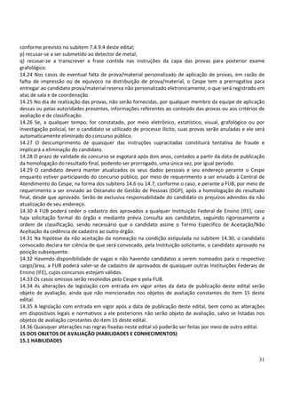 31
conforme previsto no subitem 7.4.9.4 deste edital;
p) recusar-se a ser submetido ao detector de metal;
q) recusar-se a transcrever a frase contida nas instruções da capa das provas para posterior exame
grafológico.
14.24 Nos casos de eventual falta de prova/material personalizado de aplicação de provas, em razão de
falha de impressão ou de equívoco na distribuição de prova/material, o Cespe tem a prerrogativa para
entregar ao candidato prova/material reserva não personalizado eletronicamente, o que será registrado em
atas de sala e de coordenação.
14.25 No dia de realização das provas, não serão fornecidas, por qualquer membro da equipe de aplicação
dessas ou pelas autoridades presentes, informações referentes ao conteúdo das provas ou aos critérios de
avaliação e de classificação.
14.26 Se, a qualquer tempo, for constatado, por meio eletrônico, estatístico, visual, grafológico ou por
investigação policial, ter o candidato se utilizado de processo ilícito, suas provas serão anuladas e ele será
automaticamente eliminado do concurso público.
14.27 O descumprimento de quaisquer das instruções supracitadas constituirá tentativa de fraude e
implicará a eliminação do candidato.
14.28 O prazo de validade do concurso se esgotará após dois anos, contados a partir da data de publicação
da homologação do resultado final, podendo ser prorrogado, uma única vez, por igual período.
14.29 O candidato deverá manter atualizados os seus dados pessoais e seu endereço perante o Cespe
enquanto estiver participando do concurso público, por meio de requerimento a ser enviado à Central de
Atendimento do Cespe, na forma dos subitens 14.6 ou 14.7, conforme o caso, e perante a FUB, por meio de
requerimento a ser enviado ao Decanato de Gestão de Pessoas (DGP), após a homologação do resultado
final, desde que aprovado. Serão de exclusiva responsabilidade do candidato os prejuízos advindos da não
atualização de seu endereço.
14.30 A FUB poderá ceder o cadastro dos aprovados a qualquer Instituição Federal de Ensino (IFE), caso
haja solicitação formal do órgão e mediante prévia consulta aos candidatos, seguindo rigorosamente a
ordem de classificação, sendo necessário que o candidato assine o Termo Específico de Aceitação/Não
Aceitação da cedência de cadastro ao outro órgão.
14.31 Na hipótese da não aceitação da nomeação na condição estipulada no subitem 14.30, o candidato
convocado declara ter ciência de que será convocado, pela Instituição solicitante, o candidato aprovado na
posição subsequente.
14.32 Havendo disponibilidade de vagas e não havendo candidatos a serem nomeados para o respectivo
cargo/área, a FUB poderá valer-se de cadastro de aprovados de quaisquer outras Instituições Federais de
Ensino (IFE), cujos concursos estejam válidos.
14.33 Os casos omissos serão resolvidos pelo Cespe e pela FUB.
14.34 As alterações de legislação com entrada em vigor antes da data de publicação deste edital serão
objeto de avaliação, ainda que não mencionadas nos objetos de avaliação constantes do item 15 deste
edital.
14.35 A legislação com entrada em vigor após a data de publicação deste edital, bem como as alterações
em dispositivos legais e normativos a ele posteriores não serão objeto de avaliação, salvo se listadas nos
objetos de avaliação constantes do item 15 deste edital.
14.36 Quaisquer alterações nas regras fixadas neste edital só poderão ser feitas por meio de outro edital.
15 DOS OBJETOS DE AVALIAÇÃO (HABILIDADES E CONHECIMENTOS)
15.1 HABILIDADES
 