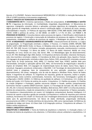 34
Decreto nº 6.170/2007, Portaria Interministerial MPOG/MF/CGU nº 507/2011 e Instrução Normativa do
STN nº 1/1997 (convênios e instrumentos congêneres).
CARGO 2: ANALISTA DE TECNOLOGIA DA INFORMAÇÃO
I FUNDAMENTOS EM TI: 1 Sistemas operacionais. 2 Redes de computadores. II GOVERNANÇA E GESTÃO
DE TI: 1 Segurança da informação. 1.1 Confiabilidade, integridade, disponibilidade. 1.2 Mecanismos de
segurança: criptografia: conceitos básicos e aplicações, principais algoritmos de criptografia, assinatura
digital, garantia de integridade, controle de acesso e certificação digital. 1.3 Gerência de riscos: ameaça,
vulnerabilidade e impacto. 1.4 Políticas de segurança: NBR ISO/IEC 17799, NBR ISO/IEC 27001:2006, NBR
ISO/IEC 15408 e políticas de senhas. 1.5 ISO 38500. 1.6 COBIT 5. 1.7 ITIL V3 2011. 1.8 PMBOK 5. III
PROCESSOS DE NEGÓCIO: 1 Conceitos básicos sobre processos de negócio. 2 Identificação e delimitação de
processos de negócio. 3 Construção e mensuração de indicadores de processos de negócio. 4 Técnicas de
mapeamento, modelagem e melhoria de processos de negócio. 5 Modelagem de processos em UML e
BPMN. III ENGENHARIA E DESENVOLVIMENTO DE SOFTWARE: 1 Desenvolvimento de Sistemas. 1.1 Lógica
de programação. 1.2 Programação orientada a objetos. 2 Processo. 2.1 Padrões (CMMI, MPS/BR, NBR
ISO/IEC 12207 e NBR ISO/IEC 9126). 2.2 Reuso. 2.3 Modelos ciclos de vida, cascata, iterativo, ágil e formal
(RUP, XP, TDP, DDP, Scrum). 2.4 Projetos: iniciação, planejamento, execução, monitoramento e controle,
encerramento. 3 Tecnologia. 3.1 Banco de dados. 3.2 Banco de dados relacional, MySQL em Linux,
PostgreSQL em Linux, Oracle em Linux, SQL Server, XML. 3.3 Metodologias ágeis de desenvolvimento:
Scrum, XP, TDD, Modelagem Ágil, DDD, Kanban. 3.4 Arquitetura de banco de dados: relacional, hierárquico,
rede, lista invertida e orientado a objetos. 3.5 Servidores de Web e de aplicação: Jboss, Apache e Tomcat.
3.6 Linguagens de programação: orientada a objeto (Java, Python, PHP), procedural (C), orientada a eventos
(Visual Basic 6), Script (Javascript, Shell, AWK). 3.7 Interface Web: Ajax, HTML5, padrões Web para
interatividade, animações e aplicações off-line (CSS, XML). 3.8 Ferramentas de diagramação e desenho e
Engines de templates Web. 3.9 Linguagem de implementação banco de dados: banco físico, lógico e
conceitual; linguagens procedurais embarcadas e SQL/ANSI. 3.10 Tecnologia de desenvolvimento móvel:
Android (view e viewgroup, tipos de componentes de uma aplicação, arquitetura, projeto e
desenvolvimento), IOS (views, navegação, ciclo de vida de objetos) e Windows Phone, Banco de Dados
SQLite. 4 Engenharia de software. 4.1 Engenharia de requisitos, gestão de requisitos, análise e projeto,
implementação, testes (unitários automatizados, funcionais, não funcionais), homologação e gestão de
configuração e ISO/IEC 14598-3. 4.2 Métricas de qualidade de software. 4.3 Estimativas. 4.3.1 Análise de
Pontos de Função. 4.3.2 Pontos de estórias de usuário. 5 Arquitetura. 5.1 Padrões de projeto. 5.2 Padrões
de criação (Singleton e Prototype), padrões estruturais Adapter e Facade, padrões comportamentais
Command e Iterator e padrões GRASP (Controler, Expert). 5.3 Tecnologia de mercado: JSE, JME e JEE: EJB,
JSF, JPA, CDI. 5.4 Service Oriented Architeture: Workflow, Web Services, REST, SOAP. 5.5 Linhas de produtos:
domínio de componentes, criação de componentes e ciclo de vida de componentes. 6 Tópicos avançados.
6.1 Arquitetura e desenvolvimento em nuvem. 6.2 Inteligência computacional, Business Intelligence. 6.3
Sistemas de suporte a decisão e gestão de conteúdo. 6.4 Arquitetura e análise de requisitos para sistemas
analíticos, ferramentas ETL e OLAP. 6.5 Técnica de 2 de 3 modelagem dimensional e otimização de bases de
dados para BI, georreferenciamento. 6.6 Banco de dados distribuído, programação distribuída,
processamento em GRID. 6.7 Gestão eletrônica de documentos, XML como representação. 6.8 Métricas de
qualidade de código com Sonar. 6.9 Clean Code. 6.10 Integração contínua. 7 Arquitetura de software. 7.1
Visões e estilos arquiteturais.
CARGO 3: ARQUITETO E URBANISTA
ARQUITETURA E URBANISMO: 1 Teoria da história da arquitetura e urbanismo. 1.1 Evolução urbana. 1.2
Períodos da história da arquitetura e do urbanismo. 1.3 Patrimônio cultural, ambiental e arquitetônico. 1.4
 