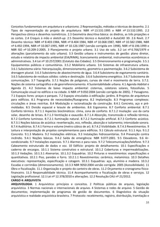 35
Conceitos fundamentais em arquitetura e urbanismo. 2 Representação, métodos e técnicas de desenho. 2.1
Tipos de representação do projeto de arquitetura: NBR nº 13.531:1995 e NBR nº 13.532:1995. 2.2
Perspectiva cônica e desenhos isométricos. 2.3 Geometria descritiva básica: os diedros, as três projeções e
os cortes. 2.4 Croquis à mão e sketch-up. 2.5 Desenho técnico e AutoCAD e AutoCAD 3D. 2.6 Revit. 2.7
Desenho técnico: NBR nº 8.403:1984, NBR nº 8.404:1984, NBR nº 10.068:1987, NBR nº 10.582:1988, NBR
nº 6.492:1994, NBR nº 10.067:1995, NBR nº 10.126:1987 (versão corrigida em 1998), NBR nº 8.196:1999 e
NBR ISO nº 10.209-2:2005. 3 Planejamento e projeto urbano. 3.1 Uso do solo. 3.2 Lei nº 6.766/1979 e
alterações (parcelamento do solo urbano). 3.3 Gestão urbana e instrumentos de gestão: plano diretor,
estudo e relatório de impacto ambiental (EIA/RIMA), licenciamento ambiental, instrumentos econômicos e
administrativos. 3.4 Lei nº 10.257/2001 (Estatuto das Cidades). 3.5 Dimensionamento e programação. 3.5.1
Equipamentos públicos e comunitários. 3.5.2 Mobiliário urbano. 3.6 Sistemas de infraestrutura urbana.
3.6.1 Subsistema viário: hierarquização, dimensionamento, geometria e pavimentação. 3.6.2 Subsistema de
drenagem pluvial. 3.6.3 Subsistema de abastecimento de água. 3.6.4 Subsistema de esgotamento sanitário.
3.6.5 Subsistema de resíduos sólidos: coleta e destinação. 3.6.6 Subsistema energético. 3.6.7 Subsistema de
comunicações. 3.7 Topografia. 3.7.1 Noções de poligonais, curvas de nível e movimento de terra. 3.7.2.
Noções de sistema cartográfico e de georreferenciamento. 4 Sustentabilidade urbana. 4.1 Agenda Habitat e
Agenda 21. 4.2 Sistemas de baixo impacto ambiental: cisternas, coletores solares, fotocélulas. 5
Comunicação visual no edifício e na cidade. 6 NBR nº 9.050:2004 (versão corrigida de 2005). 7 Paisagismo.
7.1 Espaços livres: praças e parques. 7.2 Espaços vinculados à edificação: jardins. 8 Projetos de arquitetura
para edifícios. 8.1 Programa de necessidades/fluxograma. 8.2 Implantação. 8.3 Programas complexos:
circulações e áreas restritas. 8.4 Modulação e racionalização da construção. 8.4.1 Concreto, aço e pré-
moldados. 8.5 Divisão espacial e leiaute de ambientes. 8.6 Ergonomia. 8.7 Conforto ambiental. 8.7.1
Conforto térmico. 8.7.1.1 Aspectos bioclimáticos: clima, zona de conforto. 8.7.1.2 Insolação: uso da carta
solar, desenho de brises. 8.7.1.3 Ventilação e exaustão. 8.7.1.4 Absorção, transmissão e reflexão térmica.
8.7.2 Conforto luminoso. 8.7.2.1 Iluminação natural. 8.7.2.2 Iluminação artificial. 8.7.3 Conforto acústico.
8.7.3.1 Noções básicas de acústica: reverberação, eco, reflexão, absorção e isolamento; intensidade sonora.
8.7.4 Auditórios. 8.7.4.1 Forma e volume (metro cúbico de ar). 8.7.4.2 Visibilidade. 8.7.4.3 Revestimentos. 9
Leitura e interpretação de projetos complementares para edifícios. 9.1 Cálculo estrutural. 9.1.1 Aço. 9.1.2
Concreto. 9.1.3 Madeira. 9.2 Instalações elétricas. 9.3 Instalações hidrossanitárias. 9.4 Prevenção contra
incêndio. 9.4.1 Noções básicas. 9.4.2 Saída de emergência: NBR 9.077:2001. 9.5 Elevadores. 9.6 Ar-
condicionado. 9.7 Instalações especiais. 9.7.1 Alarmes e para-raios. 9.7.2 Telecomunicações/telefone. 9.7.3
Cabeamento estruturado de dados e voz. 10 Edifício: projeto de detalhamento. 10.1 Especificações e
caderno de encargos. 10.1.1 Sistema construtivo e estrutural. 10.1.2 Coberturas e impermeabilizações.
10.1.3 Vedações. 10.1.3.1 Alvenarias. 10.1.3.2 Esquadrias. 10.2 Pinturas e revestimentos: especificações e
quantitativos. 10.2.1 Piso, paredes e forro. 10.2.1.1 Revestimentos: cerâmico, melamínico. 10.3 Detalhes
executivos: representação, especificação e cotagem. 10.3.1 Esquadrias: aço, alumínio e madeira. 10.3.2
Escadas e corrimãos (dimensionamento). 10.3.3 NBR 9050:2004 versão corrigida: 2005 (Acessibilidade). 11
Obra e fiscalização. 11.1 Organização e projeto do canteiro de obras. 11.2 Orçamento e cronograma físico-
financeiro. 11.3 Responsabilidade técnica. 11.4 Acompanhamento e fiscalização de obras e serviços. 12
Legislação profissional. 12.1 Lei nº 12.378/2010 e alterações. 12.2 Resolução CAU nº 21/2012.
CARGO 4: ARQUIVISTA
ARQUIVOLOGIA: 1 Arquivística: princípios e conceitos. 2 Políticas públicas de arquivo, legislação
arquivística. 3 Normas nacionais e internacionais de arquivo. 4 Sistemas e redes de arquivo. 5 Gestão de
documentos; implementação de programas de gestão de documentos. 6 Diagnóstico da situação
arquivística e realidade arquivística brasileira. 7 Protocolo: recebimento, registro, distribuição, tramitação e
 