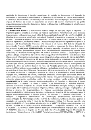 36
expedição de documentos. 8 Funções arquivísticas. 8.1 Criação de documentos. 8.2 Aquisição de
documentos. 8.3 Classificação de documentos. 8.4 Avaliação de documentos. 8.5 Difusão de documentos.
8.6 Descrição de documentos. 8.7 Preservação de documentos. 9 Análise tipológica dos documentos de
arquivo. 10 Políticas de acesso aos documentos de arquivo. 11 Sistemas informatizados de gestão
arquivística de documentos. 11.1 Documentos digitais. 11.2 Requisitos. 11.3 Metadados. 12 Microfilmagem
de documentos de arquivo.
CARGO 5: AUDITOR
I CONTABILIDADE PÚBLICA: 1 Contabilidade Pública: campo de aplicação, objeto e objetivos. 1.1
Orçamento público: conceitos e princípios. 1.2 Processo orçamentário: Plano Plurianual, Lei de Diretrizes
Orçamentárias e Lei Orçamentária Anual. 1.3 Lei de Responsabilidade Fiscal (LRF). 1.4 Lei nº 4.320/1964. 1.5
Classificação orçamentária: classificação institucional; funcional; programática; econômica; por fonte de
recursos. 1.6 Receitas e despesas extra orçamentárias. 1.7 Estágios da receita e da despesa públicas. 1.8
Execução orçamentária, financeira e contábil. 1.9 Descentralização dos créditos orçamentários: provisão e
destaque. 1.10 Descentralização financeira: cota, repasse e sub-repasse. 1.11 Sistema Integrado de
Administração Financeira (SIAFI): conceito, objetivos, usuários e segurança do sistema (princípios e
instrumentos). II AUDITORIA GOVERNAMENTAL: 1 Conceito, evolução 1.1 Auditoria interna e externa:
papéis. 1.2 Auditoria governamental segundo a INTOSAI (International Organization of Supreme Audit
Institutions). 1.3 Auditoria interna segundo o IIA (Institute of Internal Auditors). 2 Governança no setor
público. 2.1 Papel e importância. 2.2 Controles internos segundo o COSO I e COSO II – ERM (Enterprise Risk
Management). 3 Normas internacionais para o exercício profissional da auditoria. 3.1 Normas da INTOSAI:
código de ética e padrões de auditoria. 3.2 Normas do IIA: independência, proficiência e zelo profissional,
desenvolvimento profissional contínuo. 4 Auditoria de regularidade e auditoria operacional. 5 Instrumentos
de fiscalização: auditoria, levantamento, monitoramento, acompanhamento e inspeção. 6 Planejamento de
auditoria. 6.1 Plano de auditoria baseado no risco. 6.2 Atividades preliminares. 6.3 Determinação de
escopo. 6.4 Materialidade, risco e relevância. 6.5 Exame e avaliação do controle interno. 6.6 Risco inerente,
de controle e de detecção. 6.7 Matriz de Planejamento. 6.8 Programa de auditoria. 6.9 Papéis de trabalho.
6.10 Testes de auditoria. 7 Execução da auditoria. 7.1 Técnicas e procedimentos: exame documental,
inspeção física, conferência de cálculos, observação, entrevista, circularização, conciliações, análise de
contas contábeis, revisão analítica, exame documental, inspeção física, conferência de cálculos, observação,
entrevista, circularização, conciliações, análise de contas contábeis, revisão analítica. III DIREITO
ADMINISTRATIVO: 1 Estado, governo e Administração Pública. 1.1 Conceitos. 1.2 Elementos. 2 Direito
Administrativo. 2.1 Conceito. 2.2 Objeto. 2.3 Fontes. 3 Ato administrativo. 3.1 Conceito, requisitos,
atributos, classificação e espécies. 3.2 Extinção do ato administrativo: cassação, anulação, revogação e
convalidação. 3.3 Decadência administrativa. 4 Agentes públicos. 4.1 Cargo, emprego e função pública. 4.2
Direitos e deveres. 4.3 Responsabilidade. 4.4 Processo administrativo disciplinar. 5 Poderes da
Administração Pública. 5.1 Hierárquico, disciplinar, regulamentar e de polícia. 5.2 Uso e abuso do poder. 6
Regime jurídico-administrativo. 7 Serviços públicos. 7.1 Conceito. 7.2 Elementos constitutivos. 7.3
Princípios. 8 Organização administrativa. 8.1 Centralização, descentralização, concentração e
desconcentração. 8.2 Administração direta e indireta. 8.3 Autarquias, fundações, empresas públicas e
sociedades de economia mista. 9 Controle da Administração Pública. 9.1 Controle exercido pela
Administração Pública. 9.2 Improbidade administrativa: Lei nº 8.429/1992. 10 Processo administrativo. 10.1
Lei nº 9.784/1999. 11 Licitações e contratos administrativos. 11.1 Legislação pertinente. 11.1.1 Lei nº
8.666/1993. 11.1.2 Lei nº 10.520/2002 e demais disposições normativas relativas ao pregão. 11.1.3 Decreto
nº 7.892/2013 (Sistema de Registro de Preços). 11.1.4 Lei nº 12.462/2011 (Regime Diferenciado de
Contratações Públicas); Decreto nº 6.170/2007; Portaria Interministerial MPOG/MF/CGU nº 507/2011 e
 