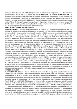 37
Instrução Normativa do STN nº 1/1997 (convênios e instrumentos congêneres). 11.2 Fundamentos
constitucionais. 12 Lei nº 12.772/2012. 13 Lei nº 11.091/2005. IV DIREITO CONSTITUCIONAL: 1
Constituição da República Federativa do Brasil de 1988. 1.1 Princípios fundamentais. 2 Aplicabilidade das
normas constitucionais. 2.1 Normas de eficácia plena, contida e limitada. 2.2 Normas programáticas. 3
Direitos e garantias fundamentais. 3.1 Direitos e deveres individuais e coletivos, direitos sociais, direitos de
nacionalidade, direitos políticos, partidos políticos. 4 Organização político-administrativa do Estado. 4.1
Estado federal brasileiro, União, estados, Distrito Federal, municípios e territórios. 5 Administração Pública.
5.1 Disposições gerais, servidores públicos. 6 Poder executivo.
CARGO 6: BIBLIOTECÁRIO DOCUMENTALISTA
BIBLIOTECONOMIA: 1 Pesquisa e desenvolvimento de coleções. 1.1 Desenvolvimento de coleções. 1.2
Políticas de seleções e de aquisição. 1.3 Avaliação de coleções. 1.4 Fontes de informação. 2 Documentação
e informação. 2.1 Documentação: conceitos e finalidades. 2.2 Biblioteconomia: conceitos e finalidades. 2.3
Preparação guias de bibliotecas, centro de informações e de documentação. 3 Processos e técnicas de
tratamento. 3.1 Catalogação descritiva (AACR2) de livros, artigos, CD-ROM, fitas. 3.2 Princípios. 3.3
Estrutura. 3.4 Normas técnicas de referência. 3.5 Classificação Decimal Universal (CDU). 3.6 Indexação de
documentos. 3.7 Linguagem documentária, descritores elaboração de tesauro, vocabulário controlado. 3.8
Organização e administração de bibliotecas e centros de documentação. 3.9 Preparação de índices. 4
Normas técnicas para a área de documentação. 4.1 Normas da Associação Brasileira de Normas Técnicas
(ABNT). 4.2 Referência bibliográfica (ABNT 6023). 4.3 Numeração progressiva (ABNT 6024). 4.4 Sumários
(ABNT 6027). 4.5 Resumo (ABNT 6028). 4.6 Apresentação de livros (ABNT 6029). 4.7 Apresentação de
citações (ABNT 10520). 4.8 Lombada de livro (ABNT 12225). 4.9 Método para análise de documentos (ABNT
12676). 4.10 Apresentação trabalhos acadêmicos (ABNT 14724). 5 Serviço de referência. 5.1 Organização de
serviço de alerta. 5.2 Disseminação seletiva da informação e marketing em bibliotecas. 5.3 Novas
tecnologias: Internet, intranet e bibliotecas digitais (virtuais e eletrônicas). 5.4 Referência bibliográfica:
conceituação, teoria, classificação, histórico. 5.5 Norma ABNT 6023. 5.6 Estratégias de busca de informação.
5.7 Recuperação de Informação. 5.8 Planejamento e etapas de elaboração da busca. 5.9 Atendimento ao
usuário. 5.10 Uso e acesso a bases de dados e fontes de informação on-line. 6 Automação. 6.1 US MARC.
6.2 Banco de Dados. 6.3 Planejamento da automação de bibliotecas. 6.4 Sistemas informatizados nacionais
e internacionais. 6.5 Informática para bibliotecas. 7 Controle e produção. 7.1 Noções de bibliometria. 7.2
Controle do acervo. 8 Estudo de usuário. 8.1 Métodos e abordagens. 8.2 Necessidades de Informação. 9
Bibliotecas digitais: conceitos e definições; requisitos para implementação de bibliotecas digitais.
CARGO 7: CONTADOR
I CONTABILIDADE GERAL: 1 Lei nº 6.404/1976, suas alterações e legislação complementar. 2 Lei
11.638/2007 suas alterações e legislação complementar. 3 Lei nº 11.941/2009 suas alterações e legislação
complementar. 4 Lei nº 12.249/2010 suas alterações e legislação complementar. 5 Pronunciamentos do
Comitê de Pronunciamentos Contábeis (CPC). 6 Princípios fundamentais de contabilidade (aprovados pelo
Conselho Federal de Contabilidade - CFC - por meio da Resolução do CFC nº 750/1993, atualizada pela
Resolução CFC nº 1.282/2010). 7 Elaboração de demonstrações contábeis pela legislação societária, pelos
princípios fundamentais da contabilidade e pronunciamentos contábeis do Comitê de Pronunciamentos
Contábeis (CPC). 7.1 Demonstração dos fluxos de caixa (métodos direto e indireto). 7.2 Balanço patrimonial.
7.3 Demonstração do resultado do exercício. 7.4 Demonstração do valor adicionado. 7.5 Demonstração das
Mutações do Patrimônio Líquido. 7.6 Demonstração de Lucros ou Prejuízos Acumulados. 7.7 Demonstração
do Resultado Abrangente. 8 Disponibilidades – caixa e equivalentes de caixa: conteúdo, classificação e
critérios de avaliação. 9 Contas a receber: conceito, conteúdo e critérios contábeis. 10 Estoques: conceito e
classificação. 10.1 Critérios de avaliação de estoques. 11 Realizável a longo prazo (não circulante): conceito
 