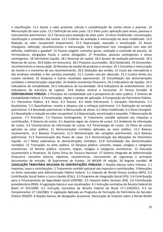 38
e classificação. 11.1 Ajuste a valor presente: cálculo e contabilização de contas ativas e passivas. 12
Mensuração do valor justo. 12.1 Definição do valor justo. 12.2 Valor justo: aplicação para ativos, passivos e
instrumentos patrimoniais. 12.3 Técnicas para avaliação do valor justo. 13 Ativo Imobilizado: conceituação,
classificação e conteúdos das contas. 13.1 Critérios de avaliação e mensuração do ativo imobilizado. 13.2
Redução ao valor recuperável (impairment). 13.3 Depreciação, exaustão e amortização. 14 Ativos
intangíveis: definição, reconhecimento e mensuração. 14.1 Impairment test: intangíveis com vida útil
definida, indefinida e goodwill. 15 Passivo exigível: conceitos gerais, avaliação e conteúdo do passivo. 16
Fornecedores, obrigações fiscais e outras obrigações. 17 Provisões, passivos contingentes e ativos
contingentes. 18 Patrimônio Líquido. 18.1 Reservas de capital. 18.2 Ajustes de avaliação patrimonial. 18.3
Reservas de lucros. 18.4 Ações em tesouraria. 18.5 Prejuízos acumulados. 18.6 Dividendos. 19 Concessões:
reconhecimento e mensuração. 20 Receitas de vendas de produtos e serviços. 20.1 Conceitos e mensuração
da receita e o momento de seu reconhecimento. 20.2 Deduções das vendas. 21 Custo das mercadorias e
dos produtos vendidos e dos serviços prestados. 21.1 Custeio real por absorção. 21.2 Custeio direto (ou
custeio variável). 22 Despesas e outros resultados operacionais. 23 Consolidação das demonstrações
contábeis e demonstrações separadas. 24 Análise econômico-financeira. 24.1 Indicadores de liquidez. 24.2
Indicadores de rentabilidade. 24.3 Indicadores de lucratividade. 24.4 Indicadores de endividamento. 24.5
Indicadores de estrutura de capitais. 24.6 Análise vertical e horizontal. 25 Perícia Contábil. II
CONTABILIDADE PÚBLICA: 1 Princípios de contabilidade sob a perspectiva do setor público. 2 Sistema de
Contabilidade Federal. 3 Conceituação, objeto e campo de aplicação. 4 Composição do Patrimônio Público.
4.1 Patrimônio Público. 4.2 Ativo. 4.3 Passivo. 4.4 Saldo Patrimonial. 5 Variações Patrimoniais. 5.1
Qualitativas. 5.2 Quantitativas: receita e despesa sob o enfoque patrimonial. 5.3 Realização da variação
patrimonial. 5.4 Resultado patrimonial. 6 Mensuração de ativos. 6.1 Ativo Imobilizado. 6.2 Ativo Intangível.
6.3 Reavaliação e redução ao valor recuperável. 6.4 Depreciação, amortização e exaustão. 7 Mensuração de
passivos. 7.1 Provisões. 7.2 Passivos Contingentes. 8 Tratamento contábil aplicável aos impostos e
contribuições. 9 Sistema de custos. 9.1 Aspectos legais do sistema de custos. 9.2 Ambiente da informação
de custos. 9.3 Características da informação de custos. 9.4 Terminologia de custos. 10 Plano de contas
aplicado ao setor público. 11 Demonstrações contábeis aplicadas ao setor público. 11.1 Balanço
orçamentário. 11.2 Balanço Financeiro. 11.3 Demonstração das variações patrimoniais. 11.4 Balanço
patrimonial. 11.5 Demonstração dos fluxos de caixa. 11.6 Demonstração das Mutações do Patrimônio
Líquido. 11.7 Notas explicativas às demonstrações contábeis. 11.8 Consolidação das demonstrações
contábeis. 12 Transações no setor público. 13 Despesa pública: conceito, etapas, estágios e categorias
econômicas. 14 Receita pública: conceito, etapas, estágios e categorias econômicas. 15 Execução
orçamentária e financeira. 16 Conta Única do Tesouro Nacional. 17 Sistema Integrado de Administração
Financeira: conceitos básicos, objetivos, características, instrumentos de segurança e principais
documentos de entrada. 18 Suprimento de Fundos. 19 MCASP 6ª edição. 20 Regime contábil. III
LEGISLAÇÃO TRIBUTÁRIA APLICADA ÀS CONTRATAÇÕES PÚBLICAS: 1 Noções básicas sobre tributos. 1.1
Impostos, taxas e contribuições. 2 Tratamento contábil aplicável aos impostos e contribuições. 3 Retenções
na fonte realizadas pela Administração Pública Federal. 3.1 Imposto de Renda Pessoa Jurídica (IRPJ). 3.2
Contribuição Social Sobre o Lucro Líquido (CSLL). 3.3 Programa de Integração Social (PIS). 3.4 Contribuição
para o Financiamento da Seguridade Social (COFINS). 3.5 Imposto Sobre Serviços (ISS). 3.6 Contribuição
previdenciária (INSS). 4 Legislação básica e suas atualizações. 4.1 Instrução normativa da Receita Federal do
Brasil nº 971/2009. 4.2 Instrução normativa da Receita Federal do Brasil nº 1.234/2012. 4.3 Lei
Complementar nº 116/2003. 5 Legislação Aplicada ao Programa de Formação do Patrimônio do Servidor
Público (PASEP). 6 Noções básicas de obrigações acessórias: Declaração do Imposto sobre a Renda Retido
 