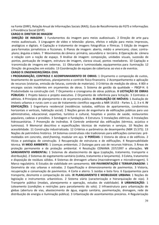 39
na Fonte (DIRF), Relação Anual de Informações Sociais (RAIS), Guia de Recolhimento do FGTS e Informações
à Previdência Social (GFIP).
CARGO 8: DIRETOR DE IMAGEM
DIREÇÃO DE IMAGEM: 1 Fundamentos da imagem para meios audiovisuais. 2 Direção de arte para
meios audiovisuais. 3 Linguagem de vídeo e televisão: planos, efeitos e edição para meios impressos,
analógicos e digitais. 4 Captação e tratamento de imagens fotográficas e fílmicas. 5 Edição de imagem
para formatos jornalísticos e ficcionais. 6 Planos de imagem: aberto, médio e americano; close; contra-
plano; ângulos e takes. 7 Movimentos de câmera: primário, secundário e terciário. 8 Operação de câmera
e relação com a noção de espaço. 9 Análise de imagem: composição, unidades visuais, sucessão de
pontos, pontuação de imagem, estrutura de imagem, clareza visual, pontos reveladores. 10 Captação e
transmissão de imagens em externas. 11 Obturador e luminosidade; equipamentos para iluminação. 12
Direção de gravações em estúdio. 13 Coordenação de equipes de coberturas ao vivo e de eventos.
CARGO 9: ENGENHEIRO/ÁREA: CIVIL
I PROGRAMAÇÃO, CONTROLE E ACOMPANHAMENTO DE OBRAS: 1 Orçamento e composição de custos,
levantamento de quantitativos, planejamento e controle físico-financeiro. 2 Acompanhamento e aplicação
de recursos (vistorias, emissão de faturas, controle de materiais). 3 Critérios de medição de obras. 4 BDI e
encargos sociais incidentes em orçamentos de obras. 5 Sistema de gestão da qualidade – PBQP-H. 6
Produtividade na construção civil. 7 Orçamento e cronograma de obras públicas. II LICITAÇÃO DE OBRAS
PÚBLICAS: 1 Projeto básico e projeto executivo. 2 Orçamento de referência para licitação. 3 Contratos e
aditivos. 4 Princípios de planejamento e de orçamento público. III AVALIAÇÃO DE IMÓVEIS: 1 Avaliação de
imóveis urbanos e rurais com o uso de tratamento científico segundo a NBR 14.653 - Partes 1, 2, 3 e 4. IV
EDIFICAÇÕES: 1 Engenharia residencial (residências isoladas, edifícios de apartamentos, condomínios
horizontais e verticais, habitação social). 2 Noções gerais de engenharia de edificações públicas para uso
administrativo, educacional, esportivo, turístico e cultural, hospitais e postos de saúde, restaurantes
populares, cadeias e presídios. 3 Sondagem e fundações. 4 Estrutura. 5 Instalações elétricas. 6 Instalações
hidrossanitárias. 7 Prevenção de incêndios. 8 Controle ambiental das edificações (térmico, acústico e
luminoso). 9 Memorial descritivo e especificações técnicas de materiais e serviços. 10 Noções de
acessibilidade. 11 Construção industrializada. 12 Critérios e parâmetros de desempenho (NBR 15.575). 13
Noções de patrimônio histórico. 14 Sistemas construtivos não tradicionais para edificações comerciais: pré-
moldados em concreto, steel-framing, modular em aço. V PERÍCIAS: 1 Vistoria de obras e de edifícios. 2
Vícios e patologias de construção. 3 Recuperação de estruturas e de edificações. 4 Responsabilidade
técnica. VI MEIO AMBIENTE: 1 Licenças ambientais. 2 Outorgas para uso de recursos hídricos. 3 Áreas de
proteção permanente e de proteção ambiental. 4 Resolução CONAMA 237/1997 e alterações. VII
SANEAMENTO AMBIENTAL: 1 Sistemas de abastecimento de água (captação, tratamento, transporte e
distribuição). 2 Sistemas de esgotamento sanitário (coleta, tratamento e lançamento). 3 Coleta, tratamento
e disposição de resíduos sólidos. 4 Sistemas de drenagem urbana (macrodrenagem e microdrenagem). 5
Marco regulatório. 6 Estudos de viabilidade em saneamento. VIII PAVIMENTAÇÃO E TERRAPLENAGEM: 1
Geometria de vias urbanas e estradas. 2 Especificação e dimensionamento de pavimentos. 3 Vistoria,
recuperação e conservação de pavimentos. 4 Corte e aterro. 5 Jazidas e bota fora. 6 Equipamentos para
transporte, desmonte e compactação de solo. IX PLANEJAMENTO E MOBILIDADE URBANA: 1 Noções de
legislação e instrumentos urbanísticos. 2 Sistema viário (caracterização e hierarquização de vias). 3
Transporte público (modais, planejamento e operação, estudos de viabilidade). X URBANIZAÇÃO: 1
Loteamento (condições e restrições para parcelamento do solo). 2 Infraestrutura para urbanização de
glebas (abertura de vias, abastecimento de água, esgoto sanitário, pavimentação, drenagem, rede de
distribuição de energia e iluminação pública). 3 Urbanização de assentamentos precários. 4 Regularização
 