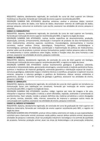 4
REQUISITO: diploma, devidamente registrado, de conclusão de curso de nível superior em Ciências
Estatísticas ou Atuariais, fornecido por instituição de ensino superior reconhecida pelo MEC.
DESCRIÇÃO SUMÁRIA DAS ATIVIDADES: desenhar amostras; analisar e processar dados; construir
instrumentos de coleta de dados; criar banco de dados; desenvolver sistemas de codificação de dados;
planejar pesquisa; comunicar-se oralmente e por escrito; assessorar nas atividades de ensino, pesquisa e
extensão.
CARGO 13: FARMACÊUTICO
REQUISITOS: diploma, devidamente registrado, de conclusão de curso de nível superior em Farmácia,
fornecido por instituição de ensino superior reconhecida pelo MEC, e registro no órgão de classe.
DESCRIÇÃO SUMÁRIA DAS ATIVIDADES: realizar tarefas específicas de desenvolvimento, produção,
dispensação, controle, armazenamento, distribuição e transporte de produtos da área farmacêutica tais
como medicamentos, alimentos especiais, cosméticos, imunobiológicos, domissanitários e insumos
correlatos; realizar análises clínicas, toxicológicas, fisioquímicas, biológicas, microbiológicas e
bromatológicas; participar da elaboração, coordenação e implementação de políticas de medicamentos;
orientar sobre uso de produtos e prestar serviços farmacêuticos; podem realizar pesquisa sobre os efeitos
de medicamentos e outras substâncias sobre órgãos, tecidos e funções vitais dos seres humanos e dos
animais; assessorar nas atividades de ensino, pesquisa e extensão.
CARGO 14: GEÓLOGO
REQUISITOS: diploma, devidamente registrado, de conclusão de curso de nível superior em Geologia,
fornecido por instituição de ensino superior reconhecida pelo MEC, e registro no órgão de classe.
DESCRIÇÃO SUMÁRIA DAS ATIVIDADES: realizar levantamentos geológicos e geofísicos coletando,
analisando e interpretando dados, gerenciando amostragens, caracterizando e medindo parâmetros físicos,
químicos e mecânicos de materiais geológicos, estimando geometria e distribuição espacial de corpos e
estruturas geológicas, elaborando mapas e relatórios técnicos e científicos; prospectar e exploram recursos
minerais, pesquisar a natureza geológica e geofísica de fenômenos, efetuar serviços ambientais e
geotécnicos, planejar e controlar serviços de geologia e geofísica; assessorar nas atividades de ensino,
pesquisa e extensão.
CARGO 15: JORNALISTA
REQUISITOS: diploma, devidamente registrado, de conclusão de curso de nível superior em Jornalismo ou
Comunicação Social com habilitação em Jornalismo, fornecido por instituição de ensino superior
reconhecida pelo MEC, e registro no órgão de classe.
DESCRIÇÃO SUMÁRIA DAS ATIVIDADES: recolher, redigir, registrar por meio de imagens e de sons,
interpretar e organizar informações e notícias a serem difundidas, expondo, analisando e comentando os
acontecimentos; fazer seleção, revisão e preparo definitivo das matérias jornalísticas a serem divulgadas
em jornais, revistas, televisão, rádio, internet, assessorias de imprensa e quaisquer outros meios de
comunicação com o público; assessorar nas atividades de ensino, pesquisa e extensão.
CARGO 16: MÉDICO VETERINÁRIO
REQUISITOS: diploma, devidamente registrado, de conclusão de curso de graduação de nível superior em
Medicina Veterinária, fornecido por instituição de ensino superior reconhecida pelo MEC, e registro no
órgão de classe.
DESCRIÇÃO SUMÁRIA DAS ATIVIDADES: praticar clínica médica veterinária em todas as suas especialidades;
contribuir para o bem-estar animal; promover saúde pública; exercer defesa sanitária animal; desenvolver
atividades de pesquisa e extensão; atuar nas produções industrial e tecnológica e no controle de qualidade
de produtos; fomentar produção animal; atuar nas áreas de biotecnologia e de preservação ambiental;
 