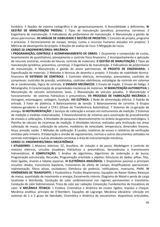 40
fundiária. 5 Noções de sistema cartográfico e de geoprocessamento. 6 Acessibilidade a deficientes. XI
GESTÃO DE MANUTENÇÃO PREDIAL: 1 Tipos de manutenção (preditiva, preventiva, corretiva). 2
Engenharia de manutenção. 3 Indicadores de performance de manutenção. 4 Manutenção e gestão de
ativos patrimoniais. XII ANÁLISE DE VIABILIDADE E GESTÃO DE PROJETOS: 1 Conceito de projeto, programa
e processo. 2 Gerenciamento de escopo, tempo, custos e recursos humanos alocados em projetos. 3
Métricas de desempenho do projeto. 4 Noções de análise de risco. 5 Mitigação de riscos.
CARGO 10: ENGENHEIRO/ÁREA: MECÂNICA
I PROGRAMAÇÃO, CONTROLE E ACOMPANHAMENTO DE OBRAS: 1 Orçamento e composição de custos,
levantamento de quantitativos, planejamento e controle físico-financeiro. 2 Acompanhamento e aplicação
de recursos (vistorias, emissão de faturas, controle de materiais). II GESTÃO DE MANUTENÇÃO 1 Tipos de
manutenção (preditiva, preventiva, corretiva). 2 Engenharia de manutenção. 3 Indicadores de performance
de manutenção. 4 Manutenção e gestão de ativos patrimoniais. III PROJETO DE ENGENHARIA: 1
Especificação de materiais. 2 Métodos e técnicas de desenho e projeto. 3 Estudos de viabilidade técnica-
financeira IV SISTEMAS DE CONTROLE: 1 Controles elétricos, termostatos, pressostatos, controles do
compressor, controles de pressão, umidistatos, controles eletrônicos, estratégias de controle em sistemas
de ar condicionado, lógica de controle. V ENSAIOS MECÂNICOS: 1 Ensaio de tração. 2 Ensaio de fadiga. 3
Metalografia. 4 Caracterização de propriedades mecânicas de materiais. VI MANUTENÇÃO AUTOMOTIVA 1
Manutenção de veículos automotores leves. 2 Manutenção de veículos pesados. 3 Manutenção e
funcionamento de sistemas hidráulicos e pneumáticos. VII PROCESSO DE FABRICAÇÃO MECÂNICA 1
Usinagem, estampagem, soldagem, fundição. VIII ELÉTRICA: 1 Rede de alimentação elétrica. 2 Padrão de
entrada. 3 Fator de potência. 4 Balanceamento de tensão. 5 Balanceamento de corrente. 6 Grupos
motores-geradores à diesel e CTA’s (Chave de Transferência Automática). 7 Sistemas de co-geração de
energia. IX INSTRUMENTAÇÃO: 1 Serviços de calibração e ensaios em instrumentos de medição. 2 Sistemas
de medição e medidas materializadas. 3 Desenvolvimento de sistemas para automação de procedimentos
de ensaios e calibrações. 4 Atividades de pesquisa e desenvolvimento no âmbito da garantia metrológica. 5
Planilha de cálculos de incertezas de medição. 6 Atividades técnicas realizadas pela Instituição nas áreas
calibração de massa, calibração de volume, medidores de velocidade, temperatura, dimensões lineares,
força, pressão, vazão. 7 Métodos de calibração. 8 Laudos, relatórios de ensaio e relatórios de verificação
emitidos pelo Inmetro. 9 Elaboração e revisão de regulamentos, normas e outros documentos utilizados no
controle metrológico e outras atividades correlatas à área de instrumentação mecânica.
CARGO 11: ENGENHEIRO/ÁREA: MECATRÔNICA
I ATUADORES: 1 Motores elétricos: CC, brushless, de indução e de passo; Modelagem e controle de
motores elétricos; circuitos atuadores hidráulicos e pneumáticos; Servoválvulas e transmissores
hidroestáticos. II COMPUTAÇÃO: 1 Análise de algoritmos; Algoritmos de ordenação e de busca;
Programação estruturada; Recursão; Programação orientada a objetos; Estruturas de dados: pilhas, filas,
listas ligadas, árvores e tabelas esparsas. III ELETRÔNICA ANALÓGICA: 1 Dispositivos passivos e principais
circuitos: diodos, transistores bipolares, transistores de efeito de campo; Amplificadores operacionais:
realimentação, filtros ativos, osciladores; Eletrônica de potência: retificadores, inversores, PWM. IV
FENÔMENOS DE TRANSPORTE: 1 Fluidostática. Fluidos Newtonianos; Equações de Navier-Stokes; Balanços
de massa, quantidade de movimento e energia; Escoamento interno; Diagrama de Mood e perda de carga
localizada e distribuída; Condução de calor unidimencional nos regimes permanentes e transitório;
Condução de calor bidimensional; Troca de calor por radiação; Convecção; Fundamentos de trocadores de
calor. V MECÂNICA TÉCNICA: 1 Estática. Cinemática e dinâmica de corpos rígidos; Impulso e choque;
Mecânica analítica: princípio de D’Alembert, Equações de Lagrange; Mecânica vibratória: vibração em
sistemas de 1 e 2 graus de liberdade; Cinemática e dinâmica de mecanismos: dispositivos articulados,
 