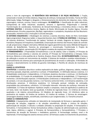 41
cames e trem de engrenagens. VI RESISTÊNCIA DOS MATERIAIS E DE PEÇAS MECÂNICAS: 1 Tração,
compressão e torção em limites elásticos; Diagramas de esforços; Composição de tensões; Teorias de falha:
deformação, fadiga, flambagem e desgaste; e Dimensionamento de elementos de máquinas: eixos, molas,
engrenagens, mancais, correias, freios e embreagens. VII ROBÓTICA: 1 Classificação de robôs industriais;
Componentes de robôs industriais: atuadores, sensores e ligamentos; Programação e controle;
Transformação de coordenadas; Parâmetros de Denavit-Hartenberg; e Cinemática direta e inversa. VIII
SISTEMAS DIGITAIS: 1 Aritmética binária; Álgebra de Boole; Minimização de funções lógicas; Circuitos
combinacionais; Circuitos sequenciais: flip-flops, registradores e contadores; Arquitetura de Von Neumann:
processador, memória e E/S; e Instruções e ciclo de execução.
IX SISTEMAS SEQUENCIAIS: 1 Modelagem de sistemas a eventos discretos; Redes de Petri; Controlador
lógico programável; Diagramas ladder; e Sequential function chart. X TEORIA DE CONTROLE: 1 Modelagem
de sistemas dinâmicos; Transformada de Laplace; Variáveis de estado; Diagrama de blocos; Resposta
transitória; Resposta em frequência; Estabilidade; Linearização de sistemas não lineares; Ações de controle:
on-off, proporcional, integral e derivativa; Método dos lugares geométricos das raízes; Método de Nyquist e
método de Bode/Nichols; Teorema da amostragem e reconstrução; Transformada Z; Projeto de
compensadores digitais: aproximação Z/S, PID digital e modelos de resposta em frequência.
XI TERMODINÂMICA: 1 Propriedades termodinâmicas e uso de tabelas; Calor e trabalho; 1º Princípio da
Termodinâmica para sistemas e volumes de controle; 2º Princípio da Termodinâmica e Entropia; Ciclos
térmicos; Motores e ciclos padrões de ar: Rankine, Brayton, Diesel, Otto. XII INSTRUMENTAÇÃO: 1 Serviços
de calibração e ensaios em instrumentos de medição. 2 Sistemas de medição e medidas materializadas. 3
Desenvolvimento de sistemas para automação de procedimentos de ensaios e calibrações. 4 Atividades de
pesquisa e desenvolvimento no âmbito da garantia metrológica. 5 Planilha de cálculos de incertezas de
medição.
CARGO 12: ESTATÍSTICO
ESTATÍSTICA: 1 Estatística descritiva e análise exploratória de dados: gráficos, diagramas, tabelas, medidas
descritivas (posição, dispersão, assimetria e curtose). 2 Probabilidade. 2.1 Definições básicas e axiomas. 2.2
Probabilidade condicional e independência. 2.3 Variáveis aleatórias discretas e contínuas. 2.4 Distribuição
de probabilidades. 2.5 Função de probabilidade. 2.6 Função densidade de probabilidade. 2.7 Esperança e
momentos. 2.8 Distribuições especiais. 2.9 Distribuições condicionais e independência. 2.10 Transformação
de variáveis. 2.11 Leis dos grandes números. 2.12 Teorema central do limite. 2.13 Amostras aleatórias. 2.14
Distribuições amostrais. 3 Inferência estatística. 3.1 Estimação pontual: métodos de estimação,
propriedades dos estimadores, suficiência. 3.2 Estimação intervalar: intervalos de confiança, intervalos de
credibilidade. 3.3 Testes de hipóteses: hipóteses simples e compostas, níveis de significância e potência de
um teste, teste t de Student, teste qui-quadrado. 4 Análise de regressão linear. 4.1 Critérios de mínimos
quadrados e de máxima verossimilhança. 4.2 Modelos de regressão linear. 4.3 Inferência sobre os
parâmetros do modelo. 4.4 Análise de variância. 4.5 Análise de resíduos. 5 Técnicas de amostragem:
amostragem aleatória simples, estratificada, sistemática e por conglomerados. 5.1 Tamanho amostral.
CARGO 13: FARMACÊUTICO
FARMÁCIA: 1 Equipamentos utilizados em laboratório de manipulação de fármacos e operações gerais. 2
Preparação de soluções, reagentes e de soluções volumétricas, diluição e mistura de soluções,
padronização de soluções. 3 Cálculos e unidades utilizados na preparação de soluções. 4 Farmacopeias e
formulários. 5 Farmacotécnica: formas farmacêuticas sólidas e líquidas de administração oral, parenteral,
retal, tópica, oftálmica e vaginal. 6 Princípios de farmacocinética e farmacodinâmica. 7 Princípios e
mecanismos de atuação de fármacos e mediadores químicos. 8 Farmacologia cardíaca, renal e da
hipertensão. 9 Farmacologia do sistema nervoso central. 10 Fármacos usados no tratamento de parasitoses.
 