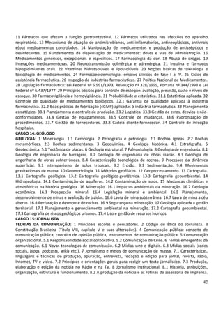 42
11 Fármacos que afetam a função gastrointestinal. 12 Fármacos utilizados nas afecções do aparelho
respiratório. 13 Mecanismo de atuação de antimicrobianos, anti-inflamatórios, antineoplásicos, antivirais
e(ou) medicamentos controlados. 14 Manipulação de medicamentos e produção de antissépticos e
desinfetantes. 15 Fundamentos da dispensação de medicamentos: doses e vias de administração. 16
Medicamentos genéricos, excepcionais e específicos. 17 Farmacologia da dor. 18 Abuso de drogas. 19
Interações medicamentosas. 20 Neurotransmissão colinérgica e adrenérgica. 21 Insulina e fármacos
hipoglicimiantes orais. 22 Vitaminas hidrossolúveis e lipossolúveis. 23 Noções básicas de toxicologia e
toxicologia de medicamentos. 24 Farmacoepidemiologia: ensaios clínicos de fase I a IV. 25 Ciclos da
assistência farmacêutica. 26 Inspeção de indústrias farmacêuticas. 27 Política Nacional de Medicamentos.
28 Legislação farmacêutica: Lei Federal nº 5.991/1973, Resolução nº 328/1999, Portaria nº 344/1998 e Lei
Federal nº 6.437/1977. 29 Princípios básicos para controle de estoque: avaliação, previsão, custo e níveis de
estoque. 30 Farmacovigilância e hemovigilância. 31 Probabilidade e estatística. 31.1 Estatística aplicada. 32
Controle de qualidade de medicamentos biológicos. 32.1 Garantia de qualidade aplicada à indústria
farmacêutica. 32.2 Boas práticas de fabricação (cGMP) aplicadas à indústria farmacêutica. 33 Planejamento
estratégico. 33.1 Planejamento e controle de produção. 33.2 Logística. 33.3 Gestão de erros, desvios e não-
conformidades. 33.4 Gestão de equipamentos. 33.5 Controle de mudanças. 33.6 Padronização de
procedimentos. 33.7 Gestão de fornecedores. 33.8 Cadeia cliente-fornecedor. 34 Controle de infecção
hospitalar.
CARGO 14: GEÓLOGO
GEOLOGIA: 1 Mineralogia. 1.1 Gemologia. 2 Petrografia e petrologia. 2.1 Rochas ígneas. 2.2 Rochas
metamórficas. 2.3 Rochas sedimentares. 3 Geoquímica. 4 Geologia histórica. 4.1 Estratigrafia. 5
Geotectônica. 5.1 Tectônica de placas. 6 Geologia estrutural. 7 Paleontologia. 8 Geologia de engenharia. 8.1
Geologia de engenharia de barragens. 8.2 Geologia de engenharia de obras viárias. 8.3 Geologia de
engenharia de obras subterrâneas. 8.4 Caracterização tecnológica de rochas. 9 Processos da dinâmica
superficial. 9.1 Intemperismo de solos tropicais. 9.2 Erosão. 9.3 Sedimentação. 9.4 Movimentos
gravitacionais de massa. 10 Geomorfologia. 11 Métodos geofísicos. 12 Geoprocessamento. 13 Cartografia.
13.1 Cartografia geológica. 13.2 Cartografia geológico-geotécnica. 13.3 Cartografia geoambiental. 14
Hidrogeologia. 14.1 Contaminação de aquíferos. 14.2 Contaminação de solos. 15 Mudanças climáticas e
atmosféricas na história geológica. 16 Mineração. 16.1 Impactos ambientais da mineração. 16.2 Geologia
econômica. 16.3 Prospecção mineral. 16.4 Legislação mineral e ambiental. 16.5 Planejamento,
desenvolvimento de minas e avaliação de jazidas. 16.6 Lavra de mina subterrânea. 16.7 Lavra de mina a céu
aberto. 16.8 Perfuração e desmonte de rochas. 16.9 Segurança na mineração. 17 Geologia aplicada a gestão
territorial. 17.1 Planejamento e gerenciamento ambiental na mineração. 17.2 Cartografia geoambiental.
17.3 Cartografia de riscos geológicos urbanos. 17.4 Uso e gestão de recursos hídricos.
CARGO 15: JORNALISTA
TEORIAS DA COMUNICAÇÃO: 1 Principais escolas e pensadores. 2 Código de Ética do Jornalista. 3
Constituição Brasileira (Título VIII, capítulo V e suas alterações). 4 Comunicação pública: conceito de
comunicação pública, conceito de opinião pública, instrumentos de comunicação pública. 5 Comunicação
organizacional. 5.1 Responsabilidade social corporativa. 5.2 Comunicação de Crise. 6 Temas emergentes da
comunicação. 6.1 Novas tecnologias de comunicação. 6.2 Mídias web e digitais. 6.3 Mídias sociais (redes
sociais, blogs, podcasts, wikis etc.). 7 Jornalismo e meios de comunicação de massa. 7.1 Características,
linguagens e técnicas de produção, apuração, entrevista, redação e edição para jornal, revista, rádio,
Internet, TV e vídeo. 7.2 Princípios e orientações gerais para redigir um texto jornalístico. 7.3 Produção,
elaboração e edição da notícia no Rádio e na TV. 8 Jornalismo institucional. 8.1 História, atribuições,
organização, estrutura e funcionamento. 8.2 A produção da notícia e as rotinas da assessoria de imprensa.
 