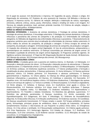 43
8.3 O papel do assessor. 8.4 Atendimento à imprensa. 8.5 Sugestões de pauta, releases e artigos. 8.6
Organização de entrevistas. 8.7 Produtos de uma assessoria de imprensa. 8.8 Métodos e técnicas de
pesquisa. 9 Imprensa escrita. 9.1 Gêneros de redação: definição e elaboração de notícia, reportagem,
entrevista, editorial, crônica, coluna, pauta, informativo, release e briefing em texto e em imagem. 9.2
Técnicas de redação jornalística: lead, sub-lead, pirâmide invertida. 9.3 Critérios de seleção, redação e
edição. 9.4 Projeto gráfico. 10 Webjornalismo.
CARGO 16: MÉDICO VETERINÁRIO
MEDICINA VETERINÁRIA: 1 Anatomia de animais domésticos. 2 Fisiologia de animais domésticos. 3
Histologia de animais domésticos. 4 Imunologia veterinária. 5 Patologia dos animais domésticos. 6 Doenças
infecciosas e parasitárias dos animais de companhia e de produção. 6.1 Enfermidades de notificação
obrigatória. 6.2 Métodos de diagnóstico das enfermidades infecciosas e parasitárias. 7 Desenvolvimento de
programas sanitários para controle e(ou) erradicação de enfermidades de interesse médico veterinário. 8
Clínica médica de animais de companhia, de produção e selvagem. 9 Clínica cirúrgica de animais de
companhia, de produção e selvagem. 10 Anestesiologia de animais de companhia, de produção e selvagem.
11 Inspeção dos alimentos de origem animal (legislação). 12 Uso de antimicrobianos, antiparasitários e
quimioterápicos em medicina veterinária. 13 Doenças transmitidas por alimentos de origem animal. 14
Identidade e qualidade de alimentos de origem animal (legislação). 15 Programas sanitários vigentes. 16
Vigilância sanitária internacional. 17 Papel da OIE (Organização Mundial de Saúde Animal). 18 Bioterismo.
18.1 Manejo dos animais. 18.2 Principais doenças dos animais. 18.3 Biossegurança.
CARGO 17: MÉDICO/ÁREA: CLÍNICA
CLÍNICA GERAL: 1 Cuidados gerais com o paciente em medicina interna. 1.1 Nutrição. 1.2 Hidratação. 1.3
Prevenção e detecção precoce do câncer. 1.4 Prevenção e detecção precoce da aterosclerose. 2 Doenças
cardiovasculares. 2.1 Hipertensão arterial. 2.2 Insuficiência cardíaca. 2.3 Miocardiopatias. 2.4 Valvulopatias.
2.5 Arritmias cardíacas. 2.6 Síndromes isquêmicas coronárias. 2.7 Fatores predisponentes à formação e
instabilização da placa aterosclerótica. 3 Doenças pulmonares. 3.1 Asma brônquica. 3.2 Doença pulmonar
obstrutiva crônica. 3.3 Embolia pulmonar. 3.4 Pneumonias e abcessos pulmonares. 4 Doenças
gastrointestinais e hepáticas. 4.1 Úlcera péptica. 4.2 Doença do refluxo gastroesofágico. 4.3 Doenças
intestinais inflamatórias e parasitárias. 4.4 Diarreia. 4.5 Colelitíase e colecistite. 4.6 Pancreatite. 4.7
Hepatites virais. 4.8 Insuficiência hepática crônica. 4.9 Síndromes disabsortivas. 5 Abordagem das queixas
comuns em serviços de urgência. 5.1 Tontura e zumbido. 5.2 Rinossinusopatias. 5.3 Urticária e angioedema.
5.4 Rinite alérgica. 5.5 Cefaleias. 6 Doenças renais. 6.1 Insuficiência renal aguda e crônica. 6.2
Glomerulonefrites. 6.3 Síndrome nefrótica. 6.4 Litíase renal. 6.5 Equilíbrio ácido-base. 7 Doenças
endócrinas. 7.1 Diabetes melito. 7.2 Obesidade. 7.3 Síndrome metabólica. 7.4 Hipotireoidismo e
hipertireoidismo. 7.5 Tireoidite e nódulos tireoidianos. 7.6 Distúrbios das glândulas suprarrenais. 7.7
Distúrbios das glândulas paratireoides. 8 Doenças reumáticas. 8.1 Artrite reumatoide. 8.2
Espondiloartropatias. 8.3 Colagenoses. 8.4 Gota. 9 Infectologia. 9.1 Síndrome da Imunodeficiência
Adquirida. 9.2 Endocardite infecciosa. 9.3 Infecções estafilocócicas. 9.4 Endemias nacionais. 9.5 Candidíase.
9.6 Doenças sexualmente transmissíveis. 9.7 Herpes simples e zooster. 9.8 Terapia antibiótica: princípios
gerais, farmacologia, principais grupos de antibióticos, doses e duração do tratamento. 10 Exames
complementares invasivos e não-invasivos de uso frequente na prática clínica diária. 11 Emergências
clínicas. 11.1 Vias aéreas e ventilação. 11.2 Ressuscitação cardiopulmonar. 11.3 Edema agudo pulmonar.
11.4 Crise hipertensiva. 11.5 Hemorragia digestiva. 11.6 Estados de choques. 11.7 Anafilaxia. 11.8
Intoxicações. 11.9 Crise convulsiva. 11.10 Acidente vascular encefálico. 11.11 Alterações do estado de
consciência. 11.12 Hipoglicemia e hiperglicemia.
CARGO 18: MÉDICO/ÁREA: TRABALHO
 