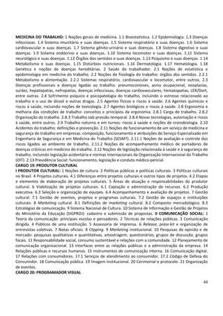 44
MEDICINA DO TRABALHO: 1 Noções gerais de medicina. 1.1 Bioestatística. 1.2 Epidemiologia. 1.3 Doenças
infecciosas. 1.4 Sistema imunitário e suas doenças. 1.5 Sistema respiratório e suas doenças. 1.6 Sistema
cardiovascular e suas doenças. 1.7 Sistema gênito-urinário e suas doenças. 1.8 Sistema digestivo e suas
doenças. 1.9 Sistema endócrino e suas doenças. 1.10 Sistema locomotor e suas doenças. 1.11 Sistema
neurológico e suas doenças. 1.12 Órgãos dos sentidos e suas doenças. 1.13 Psiquismo e suas doenças. 1.14
Metabolismo e suas doenças. 1.15 Distúrbios nutricionais. 1.16 Dermatologia. 1.17 Hematologia. 1.18
Genética e noções de doenças hereditárias. 2 Saúde do trabalhador. 2.1 Noções de estatística e
epidemiologia em medicina do trabalho. 2.2 Noções de fisiologia do trabalho: órgãos dos sentidos. 2.2.1
Metabolismo e alimentação. 2.2.2 Sistemas respiratório, cardiovascular e locomotor, entre outros. 2.3
Doenças profissionais e doenças ligadas ao trabalho: pneumoconioses, asma ocupacional, neoplasias,
surdez, hepatopatias, nefropatias, doenças infecciosas, doenças cardiovasculares, hematopatias, LER/Dort,
entre outras. 2.4 Sofrimento psíquico e psicopatologia do trabalho, incluindo o estresse relacionado ao
trabalho e o uso de álcool e outras drogas. 2.5 Agentes físicos e riscos à saúde. 2.6 Agentes químicos e
riscos à saúde, incluindo noções de toxicologia. 2.7 Agentes biológicos e riscos à saúde. 2.8 Ergonomia e
melhoria das condições de trabalho: conceitos e princípios da ergonomia. 2.8.1 Carga de trabalho. 2.8.2
Organização do trabalho. 2.8.3 Trabalho sob pressão temporal. 2.8.4 Novas tecnologias, automação e riscos
à saúde, entre outros. 2.9 Trabalho noturno e em turnos: riscos à saúde e noções de cronobiologia. 2.10
Acidentes do trabalho: definições e prevenção. 2.11 Noções de funcionamento de um serviço de medicina e
segurança do trabalho em empresas: composição, funcionamento e atribuições do Serviço Especializado em
Engenharia de Segurança e em Medicina do Trabalho (SESMT). 2.11.1 Noções de avaliação e controle dos
riscos ligados ao ambiente de trabalho. 2.11.2 Noções de acompanhamento médico de portadores de
doenças crônicas em medicina do trabalho. 2.12 Noções de legislação relacionada à saúde e à segurança do
trabalho, incluindo legislação acidentária e normas internacionais da Organização Internacional do Trabalho
(OIT). 2.13 Previdência Social: funcionamento, legislação e conduta médico-pericial.
CARGO 19: PRODUTOR CULTURAL
I PRODUTOR CULTURAL: 1 Noções de cultura. 2 Políticas públicas e políticas culturais. 3 Políticas culturais
no Brasil. 4 Projetos culturais. 4.1 Diferenças entre projetos culturais e outros tipos de projetos. 4.2 Etapas
e elementos de elaboração de projetos culturais. 5 Áreas de atuação e responsabilidades do produtor
cultural. 6 Viabilização de projetos culturais. 6.1 Captação e administração de recursos. 6.2 Produção
executiva. 6.3 Seleção e organização de equipes. 6.4 Acompanhamento e avaliação de projetos. 7 Gestão
cultural. 7.1 Gestão de eventos, projetos e programas culturais. 7.2 Gestão de espaços e instituições
culturais. 8 Marketing cultural. 8.1 Definições de marketing cultural. 8.2 Composto mercadológico. 8.3
Estratégias de comunicação. 9 Sistema Nacional de Cultura. 10 Sistema de Informação e Gestão de Projetos
do Ministério da Educação (SIGPROJ): cadastro e submissão de propostas. II COMUNICAÇÃO SOCIAL: 1
Teoria da comunicação: principais escolas e pensadores. 2 Técnicas de relações públicas. 3 Comunicação
dirigida. 4 Públicos de uma instituição. 5 Assessoria de imprensa. 6 Release, press-kit e organização de
entrevistas coletivas. 7 Notas oficiais. 8 Clipping. 9 Marketing institucional. 10 Pesquisas de opinião e de
mercado: pesquisas qualitativas e quantitativas, amostragem, questionários, grupos de discussão, grupos
focais. 11 Responsabilidade social, consumo sustentável e relações com a comunidade. 12 Planejamento de
comunicação organizacional. 13 Interfaces entre as relações públicas e a administração da empresa. 14
Relações públicas e recursos humanos. 15 Instrumentos de comunicação interna. 16 Comunicação digital.
17 Relações com consumidores. 17.1 Serviços de atendimento ao consumidor. 17.2 Código de Defesa do
Consumidor. 18 Comunicação pública. 19 Imagem institucional. 20 Cerimonial e protocolo. 21 Organização
de eventos.
CARGO 20: PROGRAMADOR VISUAL
 
