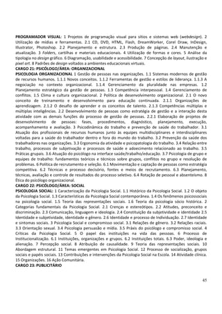 45
PROGRAMADOR VISUAL: 1 Projetos de programação visual para sítios e sistemas web (webdesign). 2
Utilização de mídias e ferramentas. 2.1 CD, DVD, HTML, Flash, DreamWorker, Corel Draw, InDesign,
Illustrator, Photoshop. 2.2 Planejamento e estrutura. 2.3 Produção de páginas. 2.4 Manutenção e
atualização. 3 Folders, cartilhas e materiais educacionais. 4 Utilização de formas e cores. 5 Análise da
tipologia no design gráfico. 6 Diagramação, usabilidade e acessibilidade. 7 Concepção de layout, ilustração e
pixel art. 8 Padrões de design voltados a ambientes educacionais virtuais.
CARGO 21: PSICÓLOGO/ÁREA: ORGANIZACIONAL
PSICOLOGIA ORGANIZACIONAL 1 Gestão de pessoas nas organizações. 1.1 Sistemas modernos de gestão
de recursos humanos. 1.1.1 Novos conceitos. 1.1.2 Ferramentas de gestão e estilos de liderança. 1.1.3 A
negociação no contexto organizacional. 1.1.4 Gerenciamento da pluralidade nas empresas. 1.2
Planejamento estratégico da gestão de pessoas. 1.3 Competência interpessoal. 1.4 Gerenciamento de
conflitos. 1.5 Clima e cultura organizacional. 2 Política de desenvolvimento organizacional. 2.1 O novo
conceito de treinamento e desenvolvimento para educação continuada. 2.1.1 Organizações de
aprendizagem. 2.1.2 O desafio de aprender e os conceitos de talento. 2.1.3 Competências múltiplas e
múltiplas inteligências. 2.2 Desenvolvimento de pessoas como estratégia de gestão e a interação desta
atividade com as demais funções do processo de gestão de pessoas. 2.2.1 Elaboração de projetos de
desenvolvimento de pessoas: fases, procedimentos, diagnóstico, planejamento, execução,
acompanhamento e avaliação. 3 Psicodinâmica do trabalho e prevenção de saúde do trabalhador. 3.1
Atuação dos profissionais de recursos humanos junto às equipes multidisciplinares e interdisciplinares
voltadas para a saúde do trabalhador dentro e fora do mundo do trabalho. 3.2 Prevenção da saúde dos
trabalhadores nas organizações. 3.3 Ergonomia da atividade e psicopatologia do trabalho. 3.4 Relação entre
trabalho, processos de subjetivação e processos de saúde e adoecimento relacionado ao trabalho. 3.5
Práticas grupais. 3.6 Atuação do psicólogo na interface saúde/trabalho/educação. 3.7 Psicologia de grupo e
equipes de trabalho: fundamentos teóricos e técnicos sobre grupos, conflitos no grupo e resolução de
problemas. 6 Política de recrutamento e seleção. 6.1 Movimentação e captação de pessoas como estratégia
competitiva. 6.2 Técnicas e processo decisório, fontes e meios de recrutamento. 6.3 Planejamento,
técnicas, avaliação e controle de resultados do processo seletivo. 6.4 Rotação de pessoal e absenteísmo. 8
Ética do psicólogo organizacional.
CARGO 22: PSICÓLOGO/ÁREA: SOCIAL
PSICOLOGIA SOCIAL: 1 Caracterização da Psicologia Social. 1.1 Histórico da Psicologia Social. 1.2 O objeto
da Psicologia Social. 1.3 Características da Psicologia Social contemporânea. 1.4 Os fenômenos psicossociais
na psicologia social. 1.5 Teoria das representações sociais. 1.6 Teoria da psicologia sócio histórica. 2
Categorias fundamentais da Psicologia Social. 2.1 Crenças e estereótipos. 2.2 Atitudes, preconceito e
discriminação. 2.3 Comunicação, linguagem e ideologia. 2.4 Constituição da subjetividade e identidade 2.5
Identidade e subjetividade, identidade e gênero. 2.6 Identidade e processo de Individuação. 2.7 Identidade
e sintomas sociais. 3 Psicologia Social e compromisso social. 3.1 Relações de gênero. 3.2 Relações raciais.
3.3 Orientação sexual. 3.4 Psicologia persuasão e mídia. 3.5 Práxis do psicólogo e compromisso social. 4
Críticas da Psicologia Social. 5 O papel das instituições na vida das pessoas. 6 Processo de
Institucionalização. 6.1 Instituições, organizações e grupos. 6.2 Instituições totais. 6.3 Poder, ideologia e
alienação. 7 Percepção social. 8 Atribuição de causalidade. 9 Teoria das representações sociais. 10
Abordagem estrutural. 11 Temas emergentes em Psicologia Social. 12 Processo de socialização, grupos
sociais e papéis sociais. 13 Contribuições e intervenções da Psicologia Social na Escola. 14 Atividade clínica.
15 Organizações. 16 Ação Comunitária.
CARGO 23: PUBLICITÁRIO
 