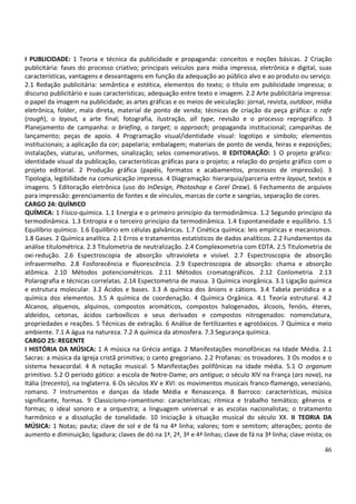 46
I PUBLICIDADE: 1 Teoria e técnica da publicidade e propaganda: conceitos e noções básicas. 2 Criação
publicitária: fases do processo criativo; principais veículos para mídia impressa, eletrônica e digital, suas
características, vantagens e desvantagens em função da adequação ao público alvo e ao produto ou serviço.
2.1 Redação publicitária: semântica e estética, elementos do texto; o título em publicidade impressa; o
discurso publicitário e suas características; adequação entre texto e imagem. 2.2 Arte publicitária impressa:
o papel da imagem na publicidade; as artes gráficas e os meios de veiculação: jornal, revista, outdoor, mídia
eletrônica, folder, mala direta, material de ponto de venda; técnicas de criação da peça gráfica: o rafe
(rough), o layout, a arte final; fotografia, ilustração, all type, revisão e o processo reprográfico. 3
Planejamento de campanha: o briefing, o target; o approach; propaganda institucional; campanhas de
lançamento; peças de apoio. 4 Programação visual/identidade visual: logotipo e símbolo; elementos
institucionais; a aplicação da cor; papelaria; embalagem; materiais de ponto de venda, feiras e exposições;
instalações, viaturas, uniformes, sinalização; selos comemorativos. II EDITORAÇÃO: 1 O projeto gráfico:
identidade visual da publicação, características gráficas para o projeto; a relação do projeto gráfico com o
projeto editorial. 2 Produção gráfica (papéis, formatos e acabamentos, processos de impressão). 3
Tipologia, legibilidade na comunicação impressa. 4 Diagramação: hierarquia/parceria entre layout, textos e
imagens. 5 Editoração eletrônica (uso do InDesign, Photoshop e Corel Draw). 6 Fechamento de arquivos
para impressão: gerenciamento de fontes e de vínculos, marcas de corte e sangrias, separação de cores.
CARGO 24: QUÍMICO
QUÍMICA: 1 Físico-química. 1.1 Energia e o primeiro princípio da termodinâmica. 1.2 Segundo princípio da
termodinâmica. 1.3 Entropia e o terceiro princípio da termodinâmica. 1.4 Espontaneidade e equilíbrio. 1.5
Equilíbrio químico. 1.6 Equilíbrio em células galvânicas. 1.7 Cinética química: leis empíricas e mecanismos.
1.8 Gases. 2 Química analítica. 2.1 Erros e tratamentos estatísticos de dados analíticos. 2.2 Fundamentos da
análise titulométrica. 2.3 Titulometria de neutralização. 2.4 Complexometria com EDTA. 2.5 Titulometria de
oxi-redução. 2.6 Espectroscopia de absorção ultravioleta e visível. 2.7 Espectroscopia de absorção
infravermelho. 2.8 Fosforecência e fluorescência. 2.9 Espectroscopia de absorção: chama e absorção
atômica. 2.10 Métodos potenciométricos. 2.11 Métodos cromatográficos. 2.12 Conlometria. 2.13
Polarografia e técnicas correlatas. 2.14 Espectometria de massa. 3 Química inorgânica. 3.1 Ligação química
e estrutura molecular. 3.2 Ácidos e bases. 3.3 A química dos ânions e cátions. 3.4 Tabela periódica e a
química dos elementos. 3.5 A química de coordenação. 4 Química Orgânica. 4.1 Teoria estrutural. 4.2
Alcanos, alquenos, alquinos, compostos aromáticos, compostos halogenados, álcoois, fenóis, éteres,
aldeídos, cetonas, ácidos carboxílicos e seus derivados e compostos nitrogenados: nomenclatura,
propriedades e reações. 5 Técnicas de extração. 6 Análise de fertilizantes e agrotóxicos. 7 Química e meio
ambiente. 7.1 A água na natureza. 7.2 A química da atmosfera. 7.3 Segurança química.
CARGO 25: REGENTE
I HISTÓRIA DA MÚSICA: 1 A música na Grécia antiga. 2 Manifestações monofônicas na Idade Média. 2.1
Sacras: a música da Igreja cristã primitiva; o canto gregoriano. 2.2 Profanas: os trovadores. 3 Os modos e o
sistema hexacordal. 4 A notação musical. 5 Manifestações polifônicas na idade média. 5.1 O organum
primitivo. 5.2 O período gótico: a escola de Notre-Dame; ars antigua; o século XIV na França (ars nova), na
Itália (trecento), na Inglaterra. 6 Os séculos XV e XVI: os movimentos musicais franco-flamengo, veneziano,
romano. 7 Instrumentos e danças da Idade Média e Renascença. 8 Barroco: características, música
significante, formas. 9 Classicismo-romantismo: características; rítmica e trabalho temático; gêneros e
formas; o ideal sonoro e a orquestra; a linguagem universal e as escolas nacionalistas; o tratamento
harmônico e a dissolução de tonalidade. 10 Iniciação à situação musical do século XX. II TEORIA DA
MÚSICA: 1 Notas; pauta; clave de sol e de fá na 4ª linha; valores; tom e semitom; alterações; ponto de
aumento e diminuição; ligadura; claves de dó na 1ª, 2ª, 3ª e 4ª linhas; clave de fá na 3ª linha; clave mista; os
 