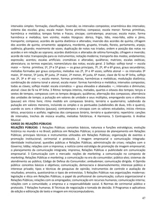 47
intervalos simples: formação, classificação, inversão; os intervalos compostos; enarmônica dos intervalos;
sistema das escolas; grau; escala maior: forma primitiva; compasso; escola menor: formas primitivas,
harmônica e melódica; tempos fortes e fracos; síncope; contratempo; anacruse; escola maior, forma
harmônica e melódica; tom vizinho; modos litúrgicos: dórico, frígio, lídio, mixo-lídio, eólio e jânio,
transporte; compasso; acordes de quinta diatônica e alterados; inversão dos acordes de quinta; cifragem
dos acordes de quinta; ornamento: apogiatura, mordente, grupeto, trinado, floreio, portamento, arpejo;
cadência; glisando; movimento de vozes; duplicação de notas nas triadas; ordem e posição das notas no
acordes e em relação ao soprano; acordes diatônicos e alterados de sétima formação; cifragem e inversão;
acorde de nota: transposição para os instrumentos; notação moderna; transporte dos modos; andamentos;
expressão; acentos; escalas artificiais: cromáticas e alteradas; quiálteras; matrizes; escalas exóticas;
abreviatura; os termos especiais; nomenclatura das notas; escala geral. 2 Solfejo: solfejo tonal — escola
maior — forma primitiva; 1º, 2º e 5º graus — os graus principais, 7º, 2º, 4º e 6º graus, graus secundários;
melodias formadas por graus conjuntos; melodias nas 2ª, 3ª e 4ª vozes; solfeto atonal — os intervalos 3ª
maior, 3ª menor, 5ª justa, 8ª justa, 2ª maior, 2ª menor, 4ª justa, 6ª maior, clave de fá na 4ª linha, solfejo
nas 2ª, 3ª e 4ª voz —; escola menor, formas primitivas, harmônicas e melódicas; modulação diatônica;
combinação do sistema tonal e atonal; escala maior: formas harmônica e melódica; intervalos compostos;
todas as claves; solfejo modal: escala cromática — graus elevados e abaixados —; intervalos e diminutas;
atonal: clave de fá na 4ª linha. 3 Ritmo: tempos inteiros, metades, quartos e oitavos dos tempos; terços e
sextos de tempos; compassos com os tempos desiguais; quiálteras; alternação dos compassos; alternância
das unidades de tempo; a pulsação em valores de unidade e seus múltiplos, empregando sons e silêncios
(pausas) em ritmo livre; ritmo medido em compassos binário, ternário e quaternário; subdivisão da
pulsação em valores menores, incluindo os simples e os pontuados (subdivisões de duas, três e quatro),
usando os sons e silêncios (pausas); contratempos e síncopas com os valores estudados; inícios rítmicos
tético, anacrúsico e acéfalo; regências dos compassos binário, ternário e quaternário; repertório: canções
de intervalos, trechos de música erudita, melodias folclóricas. 4 Harmonia. 5 Contraponto. 6 Análise
Musical.
CARGO 26: RELAÇÕES PÚBLICAS
RELAÇÕES PÚBLICAS: 1 Relações Públicas: conceitos básicos, natureza e funções estratégicas; evolução
histórica no mundo e no Brasil; públicos em Relações Públicas; o processo de planejamento em Relações
Públicas; principais técnicas e instrumentos utilizados em Relações Públicas; organização de eventos e
promoção institucional; cerimonial e protocolo. 2 Imagem empresarial e comunicação integrada:
identidade institucional; questões públicas e Relações Públicas; administração de crises; relações com o
Governo; lobby; relações com a imprensa; a notícia como estratégia de promoção da imagem empresarial;
o planejamento da comunicação integrada; imprensa, Relações Públicas e publicidade em comunicação
empresarial. 3 Comunicação com o mercado: noções de marketing; a comunicação no composto de
marketing; Relações Públicas e marketing; a comunicação na era do consumidor; público-alvo; sistemas de
atendimento ao público; Código de Defesa do Consumidor; ombudsman; comunicação dirigida. 4 Opinião
pública: conceitos básicos e objetivos; comunicação, democracia e desenvolvimento; interesse público e
interesse privado; tipos e técnicas de pesquisas de opinião; instrumentos de controle e avaliação de
resultados; amostra, questionários e tipos de entrevistas. 5 Relações Públicas nas organizações modernas:
legislação e ética em Relações Públicas; o papel do profissional de comunicação; cultura organizacional e
Relações Públicas; relações com os empregados; comunicação em recursos humanos; comunicação interna;
relações com a comunidade; a empresa e a responsabilidade social. 6 Normas de cerimonial público e
protocolo. 7 Relações humanas. 8 Técnicas de negociação e tomada de decisão. 9 Programas e aplicativos
de edição e editoração de texto e imagem em microcomputadores.
 