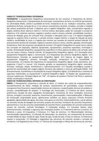 48
CARGO 27: TECNÓLOGO/ÁREA: FOTOGRAFIA
FOTOGRAFIA: 1 Equipamentos fotográficos convencionais de uso universal. 2 Dispositivos da câmera
fotográfica convencional. 3 Equipamentos de iluminação: características da fonte, luz artificial permanente,
luz ultrarrápida (flash), valores e qualidade da fonte, temperatura de cor, medição e acessórios, valores
qualitativos do fluxo, correção de luz. 4 Luz natural, características da fonte, variações, correção e medição
dos valores qualitativos do fluxo. 5 Objetivas para o registro fotográfico: tipos, características segundo o
ângulo, distância focal, abertura máxima e mínima relativa, aberrações, poder de resolução e camada de
cobertura. 6 Os materiais sensíveis, negativo e positivo: preto e branco, colorido, sensibilidade cromática,
sistema de medição, graus de contraste final, correções e indicações para o uso. 7 O registro fotográfico
segundo os aspectos físico e químico: a camada sensível, imagem latente, a reação de redução de prata
metálica, sensibilidade às cores e o registro das mesmas nas camadas do material sensível colorido. 8 O
processamento químico da revelação: negativo e positivo, branco e preto, colorido, agitação, concentração,
temperatura, fases dos processos e produção de corantes. 9 O registro fotográfico em escala macro: cálculo
das correções de exposição, objetivas apropriadas, equipamentos, acessórios específicos, iluminação e
escalas. 10 Ampliação fotográfica: equipamentos específicos 11 Filtros ópticos de efeito e de correção: para
uso com preto e branco, material colorido. 12 Equipamentos fotográficos digitais. 12.1 Correlação entre
equipamento fotográfico digital e convencional. 12.2 Dispositivos das câmeras fotográficas digitais. 12.3
Nomenclaturas inerentes ao equipamento fotográfico digital. 12.4 Captura da imagem digital no
equipamento fotográfico: sensores, formação, resolução, temperatura de cor, sensibilidade e
processamento. 12.5 Ajustes dos dispositivos no equipamento fotográfico digital: modo automático, pré-
programas (“scene”) e manual. 12.6 Arquivos gerados no equipamento fotográfico digital: extensões,
formatos, resolução, edição, transferência e redimensionamento. 12.7 Soluções tecnológicas visando à
garantia de autenticidade das imagens digitais: formatos não editáveis e soma de verificação (HASH). 12.8
Armazenamento, transferência e visualização do arquivo fotográfico digital. 12.9 Deficiências e sistemas de
segurança relacionados ao equipamento e material fotográfico digital. 13 Noções dos equipamentos e
recursos audiovisuais: filmadora digital em “HD”. 14 Captura de quadros (“frames”) de filmes e posterior
edição, visualização e impressão.
CARGO 28: TECNÓLOGO/ÁREA: MATERIAL DE CONSTRUÇÃO
OBRAS: 1 Planejamento, orçamento e controle de obras. 1.1 Análise dos custos de empreendimentos;
acompanhamento de obras; medição de serviços; Levantamento de quantidades; custos unitários;
cronograma físico-financeiro; especificações técnicas de materiais; e especificações técnicas de produtos e
serviços, compatibilização de projetos. 2 Tecnologia das Construções. 2.1 Canteiro de obras; serviços
preliminares; locação da obra; topografia; terraplanagem, movimento de terra; fundações; estruturas
(formas, armação e concreto); alvenarias; revestimentos; pavimentações; impermeabilizações. 3 Materiais
de Construção: propriedades gerais; aglomerantes (asfaltos, cal, gesso, especiais); cimento Portland;
agregados; agressividade das águas, dos solos e dos gases ao concreto; impermeabilizantes, uso de aditivos
no concreto; estudo de dosagem do concreto; preparo do concreto; transporte do concreto; lançamento,
adensamento e cura do concreto; propriedades do concreto fresco; propriedades do concreto endurecido;
ensaios do concreto; controle tecnológico. 4 Instalações prediais. 4.1 Conceitos básicos sobre
dimensionamento, instalação e segurança das instalações prediais. 4.2 Tratamento térmico e acústico. 4.3
Divisórias e pisos. 4.4 Esquadrias. 5 Estrutura. 5.1 Tipos de estrutura. 5.2 Movimentações térmicas,
movimentações higroscópicas. 5.3 Atuação de sobrecargas: em alvenarias, em componentes de concreto
armado (flexão de vigas, torção de vigas, flexão de lajes, torção de lajes, trincas em pilares). 5.4 Alvenarias
sujeitas à compressão. 5.5 Patologia e diagnóstico das estruturas de concreto armado e corrosão de
armaduras. 5.6 Diagnósticos das trincas. 5.7 Técnicas de recuperação e reforço de estruturas de concreto.
 
