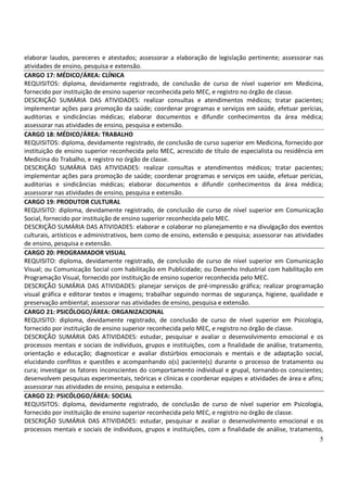 5
elaborar laudos, pareceres e atestados; assessorar a elaboração de legislação pertinente; assessorar nas
atividades de ensino, pesquisa e extensão.
CARGO 17: MÉDICO/ÁREA: CLÍNICA
REQUISITOS: diploma, devidamente registrado, de conclusão de curso de nível superior em Medicina,
fornecido por instituição de ensino superior reconhecida pelo MEC, e registro no órgão de classe.
DESCRIÇÃO SUMÁRIA DAS ATIVIDADES: realizar consultas e atendimentos médicos; tratar pacientes;
implementar ações para promoção da saúde; coordenar programas e serviços em saúde, efetuar perícias,
auditorias e sindicâncias médicas; elaborar documentos e difundir conhecimentos da área médica;
assessorar nas atividades de ensino, pesquisa e extensão.
CARGO 18: MÉDICO/ÁREA: TRABALHO
REQUISITOS: diploma, devidamente registrado, de conclusão de curso superior em Medicina, fornecido por
instituição de ensino superior reconhecida pelo MEC, acrescido de título de especialista ou residência em
Medicina do Trabalho, e registro no órgão de classe.
DESCRIÇÃO SUMÁRIA DAS ATIVIDADES: realizar consultas e atendimentos médicos; tratar pacientes;
implementar ações para promoção de saúde; coordenar programas e serviços em saúde, efetuar perícias,
auditorias e sindicâncias médicas; elaborar documentos e difundir conhecimentos da área médica;
assessorar nas atividades de ensino, pesquisa e extensão.
CARGO 19: PRODUTOR CULTURAL
REQUISITO: diploma, devidamente registrado, de conclusão de curso de nível superior em Comunicação
Social, fornecido por instituição de ensino superior reconhecida pelo MEC.
DESCRIÇÃO SUMÁRIA DAS ATIVIDADES: elaborar e colaborar no planejamento e na divulgação dos eventos
culturais, artísticos e administrativos, bem como de ensino, extensão e pesquisa; assessorar nas atividades
de ensino, pesquisa e extensão.
CARGO 20: PROGRAMADOR VISUAL
REQUISITO: diploma, devidamente registrado, de conclusão de curso de nível superior em Comunicação
Visual; ou Comunicação Social com habilitação em Publicidade; ou Desenho Industrial com habilitação em
Programação Visual, fornecido por instituição de ensino superior reconhecida pelo MEC.
DESCRIÇÃO SUMÁRIA DAS ATIVIDADES: planejar serviços de pré-impressão gráfica; realizar programação
visual gráfica e editorar textos e imagens; trabalhar seguindo normas de segurança, higiene, qualidade e
preservação ambiental; assessorar nas atividades de ensino, pesquisa e extensão.
CARGO 21: PSICÓLOGO/ÁREA: ORGANIZACIONAL
REQUISITO: diploma, devidamente registrado, de conclusão de curso de nível superior em Psicologia,
fornecido por instituição de ensino superior reconhecida pelo MEC, e registro no órgão de classe.
DESCRIÇÃO SUMÁRIA DAS ATIVIDADES: estudar, pesquisar e avaliar o desenvolvimento emocional e os
processos mentais e sociais de indivíduos, grupos e instituições, com a finalidade de análise, tratamento,
orientação e educação; diagnosticar e avaliar distúrbios emocionais e mentais e de adaptação social,
elucidando conflitos e questões e acompanhando o(s) paciente(s) durante o processo de tratamento ou
cura; investigar os fatores inconscientes do comportamento individual e grupal, tornando-os conscientes;
desenvolvem pesquisas experimentais, teóricas e clínicas e coordenar equipes e atividades de área e afins;
assessorar nas atividades de ensino, pesquisa e extensão.
CARGO 22: PSICÓLOGO/ÁREA: SOCIAL
REQUISITOS: diploma, devidamente registrado, de conclusão de curso de nível superior em Psicologia,
fornecido por instituição de ensino superior reconhecida pelo MEC, e registro no órgão de classe.
DESCRIÇÃO SUMÁRIA DAS ATIVIDADES: estudar, pesquisar e avaliar o desenvolvimento emocional e os
processos mentais e sociais de indivíduos, grupos e instituições, com a finalidade de análise, tratamento,
 