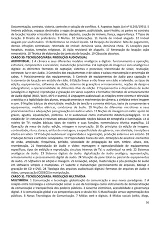 50
Documentação, contrato, vistoria, controles e solução de conflitos. 4. Aspectos legais (Lei nº 8.245/1991). 5
Imóveis públicos, espaços destinados a vagas de garagem, publicidade, apart-hotéis; as partes no contrato
de locação: locador e locatário. 6 Garantias: depósito, caução de imóveis, fiança, seguro-fiança. 7 Tipos de
locação. 8 Direito de preferência. 9 Multas. 10 Sublocações. 11 Venda do imóvel alugado. 12 Imóvel
alugado por usufrutuário. 13 Benfeitorias no imóvel locado. 14 Despejo do locatário: falta de pagamento,
demais infrações contratuais; retomada do imóvel: denúncia vazia, denúncia cheia. 15 Locações para
hospitais, escolas, templos religiosos. 16 Ação revisional de aluguéis. 17 Renovação da locação: ação
renovatória. 18 Técnica de elaboração do contrato de locação. 19 Cláusulas abusivas.
CARGO 30: TECNÓLOGO/ÁREA: PRODUÇÃO AUDIOVISUAL
AUDIOVISUAL: 1 A câmera e seus diferentes modelos analógicos e digitais: funcionamento e operação;
estrutura; componentes e acessórios; manutenção preventiva. 2 A captação de imagens e sons analógicos e
digitais: os diferentes formatos de captação; sistemas e processos; transmissão de sinais; resolução;
contraste; luz e cor; áudio. 3 Conexões dos equipamentos e de cabos e caixas; manutenção e prevenção de
cabos. 4 Posicionamento dos equipamentos. 5 Controle de equipamentos de áudio para captação e
tratamento de locução em estúdio de rádio. 6 Edição linear e não linear em rádio e televisão: os tipos de
edição; equipamentos; softwares de edição; sistemas de gravação e armazenamento; noções de design e
videografismo; a operacionalidade de diferentes ilhas de edição. 7 Equipamentos e dispositivos de áudio
(analógicos e digitais): reprodução e gravação em vários suportes e formatos; formatos de armazenamento
de áudio digital (MIDI, WAV, MP3 e outros). 8 Linguagem audiovisual: as relações entre cinema e televisão;
a estética e a legibilidade dos planos, enquadramentos e movimentos de câmera; a simbiose entre imagem
e som. 9 Noções básicas de eletricidade: medição de tensão e corrente elétricas, teste de componentes e
equipamentos, medidas elétricas, condutores de áudio. 10 Noções de diferentes microfones e seus
posicionamentos e adequações para gravação em áudio e vídeo. 11 Noções de mixagem em rádio: ajuste de
graves, agudos, equalizações, potência. 12 O audiovisual como instrumento didático-pedagógico. 13 O
estúdio de TV: estrutura e recursos; pessoal especializado; noções básicas de cenografia e iluminação. 14 O
roteiro de TV: noções básicas; tipos de roteiro e suas funções; nomenclatura técnica específica. 15
Operação de mesa de áudio: edição, mixagem e sonorização. 16 Os princípios da edição de imagens:
continuidade; ritmo; clareza; estilos de montagem; a especificidade dos gêneros; narratividade; transições e
efeitos em vídeo. 17 Produção audiovisual: organicidade e organização; produção externa e em estúdio. 18
Produção técnica e artística: sonoplastia. 19 Propriedades físicas do som. 20 Noções de acústica: elementos
de onda, amplitude, frequência, período, velocidade de propagação do som, timbre, altura, eco,
reverberação. 21 Reprodução de áudio e vídeo: montagem e operacionalidade de equipamentos
específicos; tipos de exibição e reprodução; circuitos internos de TV; o audiovisual na web. 22 Sistemas
analógicos de áudio. 23 Sistemas digitais de áudio: digitalização de áudio analógico, representação,
armazenamento e processamento digital de áudio. 24 Situação de pane total ou parcial de equipamentos
de áudio. 25 Softwares de edição e mixagem. 26 Gravação, edição, masterização e pós-produção de áudio
em softwares simples e multipistas. 27 Suporte e manutenção: gerenciamento de arquivos, backup e
gravação de CD e DVD. 28 Tipologia dos arquivos audiovisuais digitais: formatos de arquivos de áudio e
vídeo, compactação (CODECS) e manipulação.
CARGO 31: TECNÓLOGO/ÁREA: PRODUÇÃO MULTIMÍDIA
MULTIMÍDIA: 1 Comunicação e tecnologia: globalização da comunicação e seus novos paradigmas. 2 A
relação entre tecnologia e comunicação social: o uso da tecnologia como instrumento de democratização
da comunicação e transparência dos poderes públicos. 3 Governo eletrônico, acessibilidade e governança
digital. 4 A comunicação global e as perspectivas para o século XXI. 5 Massificação versus segmentação dos
públicos. 6 Novas Tecnologias de Comunicação. 7 Mídias web e digitais. 8 Mídias sociais (wikis, blogs,
 