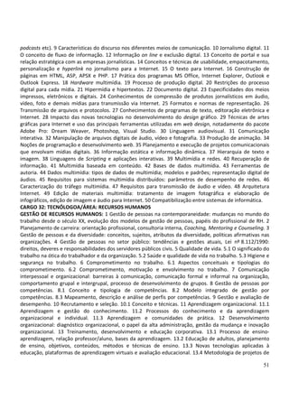 51
podcasts etc). 9 Características do discurso nos diferentes meios de comunicação. 10 Jornalismo digital. 11
O conceito de fluxo de informação. 12 Informação on line e exclusão digital. 13 Conceito de portal e sua
relação estratégica com as empresas jornalísticas. 14 Conceitos e técnicas de usabilidade, empacotamento,
personalização e hyperlink no jornalismo para a Internet. 15 O texto para Internet. 16 Construção de
páginas em HTML, ASP, APSX e PHP. 17 Prática dos programas MS Office, Internet Explorer, Outlook e
Outlook Express. 18 Hardware multimídia. 19 Processo de produção digital. 20 Restrições do processo
digital para cada mídia. 21 Hipermídia e hipertextos. 22 Documento digital. 23 Especificidades dos meios
impressos, eletrônicos e digitais. 24 Conhecimentos de compressão de produtos jornalísticos em áudio,
vídeo, foto e demais mídias para transmissão via Internet. 25 Formatos e normas de representação. 26
Transmissão de arquivos e protocolos. 27 Conhecimentos de programas de texto, editoração eletrônica e
Internet. 28 Impacto das novas tecnologias no desenvolvimento do design gráfico. 29 Técnicas de artes
gráficas para Internet e uso das principais ferramentas utilizadas em web design, notadamente do pacote
Adobe Pro: Dream Weaver, Photoshop, Visual Studio. 30 Linguagem audiovisual. 31 Comunicação
interativa. 32 Manipulação de arquivos digitais de áudio, vídeo e fotografia. 33 Produção de animação. 34
Noções de programação e desenvolvimento web. 35 Planejamento e execução de projetos comunicacionais
que envolvam mídias digitais. 36 Informação estática e informação dinâmica. 37 Hierarquia de texto e
imagem. 38 Linguagens de Scripting e aplicações interativas. 39 Multimídia e redes. 40 Recuperação de
informação. 41 Multimídia baseada em conteúdo. 42 Bases de dados multimídia. 43 Ferramentas de
autoria. 44 Dados multimídia: tipos de dados de multimídia; modelos e padrões; representação digital de
áudios. 45 Requisitos para sistemas multimídia distribuídos: parâmetros de desempenho de redes. 46
Caracterização do tráfego multimídia. 47 Requisitos para transmissão de áudio e vídeo. 48 Arquitetura
Internet. 49 Edição de materiais multimídia: tratamento de imagem fotográfica e elaboração de
infográficos, edição de imagem e áudio para Internet. 50 Compatibilização entre sistemas de informática.
CARGO 32: TECNÓLOGOA/ÁREA: RECURSOS HUMANOS
GESTÃO DE RECURSOS HUMANOS: 1 Gestão de pessoas na contemporaneidade: mudanças no mundo do
trabalho desde o século XX, evolução dos modelos de gestão de pessoas, papéis do profissional de RH. 2
Planejamento de carreira: orientação profissional, consultoria interna, Coaching, Mentoring e Counseling. 3
Gestão de pessoas e da diversidade: conceitos, sujeitos, atributos da diversidade, políticas afirmativas nas
organizações. 4 Gestão de pessoas no setor público: tendências e gestões atuais, Lei nº 8.112/1990:
direitos, deveres e responsabilidades dos servidores públicos civis. 5 Qualidade de vida. 5.1 O significado do
trabalho na ótica do trabalhador e da organização. 5.2 Saúde e qualidade de vida no trabalho. 5.3 Higiene e
segurança no trabalho. 6 Comprometimento no trabalho. 6.1 Aspectos conceituais e tipologias do
comprometimento. 6.2 Comprometimento, motivação e envolvimento no trabalho. 7 Comunicação
interpessoal e organizacional: barreiras à comunicação, comunicação formal e informal na organização,
comportamento grupal e intergrupal, processo de desenvolvimento de grupos. 8 Gestão de pessoas por
competências. 8.1 Conceito e tipologia de competências. 8.2 Modelo integrado de gestão por
competências. 8.3 Mapeamento, descrição e análise de perfis por competências. 9 Gestão e avaliação de
desempenho. 10 Recrutamento e seleção. 10.1 Conceito e técnicas. 11 Aprendizagem organizacional. 11.1
Aprendizagem e gestão do conhecimento. 11.2 Processos do conhecimento e da aprendizagem
organizacional e individual. 11.3 Aprendizagem e comunidades de prática. 12 Desenvolvimento
organizacional: diagnóstico organizacional, o papel da alta administração, gestão da mudança e inovação
organizacional. 13 Treinamento, desenvolvimento e educação corporativa. 13.1 Processo de ensino-
aprendizagem, relação professor/aluno, bases da aprendizagem. 13.2 Educação de adultos, planejamento
de ensino, objetivos, conteúdos, métodos e técnicas de ensino. 13.3 Novas tecnologias aplicadas à
educação, plataformas de aprendizagem virtuais e avaliação educacional. 13.4 Metodologia de projetos de
 
