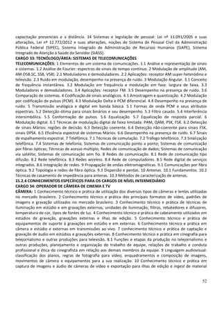 52
capacitação presenciais e a distância. 14 Sistemas e legislação de pessoal: Lei nº 11.091/2005 e suas
alterações, Lei nº 12.772/2012 e suas alterações, noções de Sistema de Pessoal Civil da Administração
Pública Federal (SIPEC), Sistema Integrado de Administração de Recursos Humanos (SIAPE), Sistema
Integrado de Atenção à Saúde do Servidor (SIASS).
CARGO 33: TECNÓLOGO/ÁREA: SISTEMAS DE TELECOMUNICAÇÕES
TELECOMUNICAÇÕES: 1 Elementos de um sistema de comunicações. 1.1 Análise e representação de sinais
e sistemas. 1.2 Análise de Fourier: espectros de sinais de tempo contínuo. 2 Modulação de amplitude (AM,
AM-DSB.SC, SSB, VSB). 2.1 Moduladores e demoduladores. 2.2 Aplicações: receptor AM super-heteródino e
televisão. 2.3 Ruído em modulação, desempenho na presença de ruído. 3 Modulação Angular. 3.1 Conceito
de frequência instantânea. 3.2 Modulação em frequência e modulação em fase: largura de faixa. 3.3
Moduladores e demoduladores. 3.4 Aplicações: receptor FM. 3.5 Desempenho na presença de ruído. 3.6
Comparação de sistemas. 4 Codificação de sinais analógicos. 4.1 Amostragem e quantização. 4.2 Modulação
por codificação de pulsos (PCM). 4.3 Modulação Delta e PCM diferencial. 4.4 Desempenho na presença de
ruído. 5 Transmissão analógica e digital em banda básica. 5.1 Formas de onda PCM e seus atributos
espectrais. 5.2 Detecção ótima para sinais binários e seu desempenho. 5.3 Filtro casado. 5.4 Interferência
intersimbólica. 5.5 Conformação de pulsos. 5.6 Equalização. 5.7 Equalização de resposta parcial. 6
Modulação digital. 6.1 Técnicas de modulação digital de faixa limitada: PAM, QAM, PSK, FSK. 6.2 Detecção
de sinais Mários: regiões de decisão. 6.3 Detecção coerente. 6.4 Detecção não-coerente para sinais FSK,
sinais DPSK. 6.5 Eficiência espectral de sistemas Mários. 6.6 Desempenho na presença de ruído. 6.7 Sinais
de espalhamento espectral. 7 Telefônica. 7.1 Técnicas de comutação. 7.2 Tráfego telefônico. 7.3 Sinalização
telefônica. 7.4 Sistemas de telefonia; Sistemas de comunicação ponto a ponto; Sistemas de comunicação
por fibras ópticas; Técnicas de acesso múltiplo; Redes de comunicação de dados; Sistemas de comunicação
via satélite; Sistemas de comunicação sem fio. 8 Redes de comunicação. 8.1 Rede de comunicação tipo
difusão. 8.2 Rede telefônica. 8.3 Redes wireless. 8.4 Rede de computadores. 8.5 Rede digital de serviços
integrados. 8.6 Integração de redes. 9 Propagação de ondas eletromagnéticas. 9.1 Comunicações por fibra
óptica. 9.2 Topologia e redes de fibra óptica. 9.3 Dispersão e perdas. 10 Antenas. 10.1 Fundamentos. 10.2
Técnicas de casamento de impedância para antenas. 10.3 Métodos de caracterização de antenas.
15.2.4 CONHECIMENTOS ESPECÍFICOS PARA OS CARGOS DE NÍVEL INTERMEDIÁRIO
CARGO 34: OPERADOR DE CÂMERA DE CINEMA E TV
CÂMERA: 1 Conhecimento técnico e prática de utilização dos diversos tipos de câmeras e lentes utilizadas
no mercado brasileiro. 2 Conhecimento técnico e prática dos principais formatos de vídeo, padrões de
imagens e gravação utilizados no mercado brasileiro. 3 Conhecimento técnico e prática de técnicas de
iluminação em estúdio e em gravações externas, unidades de iluminação, filtros, rebatedores e difusores,
temperatura de cor, tipos de fontes de luz. 4 Conhecimento técnico e prática de cabeamento utilizados em
estúdios de gravação, gravações externas e ilhas de edição. 5 Conhecimento técnico e prática de
equipamentos de suporte à gravações em estúdio e em externas. 6 Conhecimento técnico e prática em
câmera e estúdio e externas em transmissões ao vivo. 7 conhecimento técnico e prática de captação e
gravação de áudio em estúdios e gravações externas. 8 Conhecimento técnico e prática em cinegrafia para
telejornalismo e outras produções para televisão. 8.1 Funções e etapas da produção no telejornalismo e
outras produções, planejamento e organização do trabalho de equipe, relações de trabalho e conduta
profissional e ética do cinegrafista em relação aos demais membros da equipe. 9 Linguagem audiovisual:
classificação dos planos, regras de fotografia para vídeo, enquadramentos e composição de imagens,
movimentos de câmera e equipamentos para a sua realização. 10 Conhecimento técnico e prática em
captura de imagens e áudio de câmeras de vídeo e exportação para ilhas de edição e ingest de material
 
