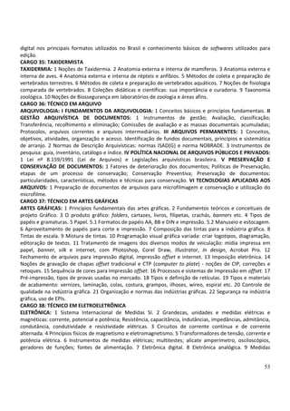 53
digital nos principais formatos utilizados no Brasil e conhecimento básicos de softwares utilizados para
edição.
CARGO 35: TAXIDERMISTA
TAXIDERMIA: 1 Noções de Taxidermia. 2 Anatomia externa e interna de mamíferos. 3 Anatomia externa e
interna de aves. 4 Anatomia externa e interna de répteis e anfíbios. 5 Métodos de coleta e preparação de
vertebrados terrestres. 6 Métodos de coleta e preparação de vertebrados aquáticos. 7 Noções de fisiologia
comparada de vertebrados. 8 Coleções didáticas e científicas: sua importância e curadoria. 9 Taxonomia
zoológica. 10 Noções de Biossegurança em laboratórios de zoologia e áreas afins.
CARGO 36: TÉCNICO EM ARQUIVO
ARQUIVOLOGIA: I FUNDAMENTOS DA ARQUIVOLOGIA: 1 Conceitos básicos e princípios fundamentais. II
GESTÃO ARQUIVÍSTICA DE DOCUMENTOS: 1 Instrumentos de gestão; Avaliação, classificação;
Transferência, recolhimento e eliminação; Comissões de avaliação e as massas documentais acumuladas;
Protocolos, arquivos correntes e arquivos intermediários. III ARQUIVOS PERMANENTES: 1 Conceitos,
objetivos, atividades, organização e acesso. Identificação de fundos documentais, princípios e sistemática
de arranjo. 2 Normas de Descrição Arquivísticas: normas ISAD(G) e norma NOBRADE. 3 Instrumentos de
pesquisa: guia, inventário, catálogo e índice. IV POLÍTICA NACIONAL DE ARQUIVOS PÚBLICOS E PRIVADOS:
1 Lei nº 8.159/1991 (Lei de Arquivos) e Legislações arquivísticas brasileira. V PRESERVAÇÃO E
CONSERVAÇÃO DE DOCUMENTOS: 1 Fatores de deterioração dos documentos; Políticas de Preservação,
etapas de um processo de conservação; Conservação Preventiva; Preservação de documentos:
particularidades, características, métodos e técnicas para conservação. VI TECNOLOGIAS APLICADAS AOS
ARQUIVOS: 1 Preparação de documentos de arquivos para microfilmagem e conservação e utilização do
microfilme.
CARGO 37: TÉCNICO EM ARTES GRÁFICAS
ARTES GRÁFICAS: 1 Princípios fundamentais das artes gráficas. 2 Fundamentos teóricos e conceituais de
projeto Gráfico. 3 O produto gráfico: folders, cartazes, livros, filipetas, crachás, banners etc. 4 Tipos de
papéis e gramaturas. 5 Papel. 5.1 Formatos de papéis AA, BB e DIN e impressão. 5.2 Manuseio e estocagem.
6 Aproveitamento de papéis para corte e impressão. 7 Composição das tintas para a indústria gráfica. 8
Tintas de escala. 9 Mistura de tintas. 10 Programação visual gráfica variada: criar logotipos, diagramação,
editoração de textos. 11 Tratamento de imagens dos diversos modos de veiculação: mídia impressa em
papel, banner, silk e internet, com Photoshop, Corel Draw, Illustrator, In design, Acrobat Pro. 12
Fechamento de arquivos para impressão digital, impressão offset e internet. 13 Imposição eletrônica. 14
Noções de gravação de chapas offset tradicional e CTP (computer to plate) - noções de CIP, correções e
retoques. 15 Sequência de cores para Impressão offset. 16 Processos e sistemas de Impressão em offset. 17
Pré-impressão, tipos de provas usadas no mercado. 18 Tipos e definição de retículas. 19 Tipos e materiais
de acabamento: vernizes, laminação, colas, costura, grampos, ilhoses, wireo, espiral etc. 20 Controle de
qualidade na indústria gráfica. 21 Organização e normas das indústrias gráficas. 22 Segurança na indústria
gráfica, uso de EPIs.
CARGO 38: TÉCNICO EM ELETROELETRÔNICA
ELETRÔNICA: 1 Sistema Internacional de Medidas SI. 2 Grandezas, unidades e medidas elétricas e
magnéticas: corrente, potencial e potência; Resistência, capacitância, indutâncias, impedâncias, admitância,
condutância, condutividade e resistividade elétricas. 3 Circuitos de corrente contínua e de corrente
alternada. 4 Princípios físicos de magnetismo e eletromagnetismo. 5 Transformadores de tensão, corrente e
potência elétrica. 6 Instrumentos de medidas elétricas; multitestes; alicate amperímetro, osciloscópios,
geradores de funções; fontes de alimentação. 7 Eletrônica digital. 8 Eletrônica analógica. 9 Medidas
 