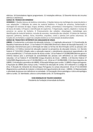 54
elétricas. 10 Controladores lógicos programáveis. 11 Instalações elétricas. 12 Desenho técnico de circuitos
elétricos e eletrônicos.
CARGO 39: TÉCNICO EM HERBÁRIO
HERBÁRIO: 1 Noções básicas de botânica sistemática. 2 Noções básicas da morfologia do corpo da planta e
suas adaptações. 3 Métodos de coleta de material botânico. 4 Fixação de amostras, herborização e
montagem de exsicatas de algas, fungos, briófitas, licófitas, samambaias e fanerógamas. 5 Gerenciamento
de banco de dados. 6 Preparo e identificação de espécimes. 7 Organização, registro, depósito e manejo de
amostras no acervo do herbário. 8 Processamento das coleções: etiquetagem, metodologia para
identificação do material botânico, inclusão de exsicatas, manutenção das coleções. 9 Coletas de materiais
especiais: palmeiras, bambus, lianas, bromélias, orquídeas, cactos e plantas com partes volumosas. 10
Funções de um herbário: o papel das coleções botânicas na manutenção da biodiversidade.
CARGO 40: TRADUTOR E INTÉRPRETE DE LINGUAGEM DE SINAIS
LIBRAS: 1 Fundamentos e princípios da educação inclusiva. 1.1 Legislação educacional. 1.2 Constituição da
República Federativa do Brasil. 1.3 Lei Federal nº 9.394/1996 (Diretrizes e Bases da Educação Nacional). 1.4
Convenção interamericana para a eliminação de todas as formas de discriminação contra as pessoas com
deficiência. 1.5 Política nacional de educação especial na perspectiva da educação inclusiva. 1.6. Decreto
Federal nº 7.611/2011 (Dispõe sobre a educação especial, o atendimento educacional especializado e dá
outras providências). 1.7 Inclusão escolar de alunos surdos. 1.8 Lei Federal nº 10.098/2000 (Normas gerais e
critérios básicos para a promoção da acessibilidade das pessoas com deficiência ou com mobilidade
reduzida). 1.9 Lei Federal nº 10.436/2002 (Língua Brasileira de Sinais - LIBRAS). 1.10 Decreto Federal nº
5.626/2005 (Regulamenta a Lei nº 10.436/2002 e o art. 18 da Lei nº 10.098/2000). 2 Estrutura linguística da
LIBRAS. 3 Introdução à gramática da LIBRAS. 4 Educação bilíngue para surdos. 5 LIBRAS e língua portuguesa.
6 Aquisição da LIBRAS pela criança surda. 7 História da educação de surdos. 8 O intérprete e o código de
ética. 9 Atuação do intérprete de Libras/Língua Portuguesa no campo educacional. 10 Lei nº 12.319/2010
(Regulamenta a profissão de tradutor e intérprete da língua brasileira de sinais – LIBRAS). 11 Representação
e alteridade da pessoa com deficiência na sociedade. 12 Concepção clínico-patológica e sócio-antropológica
sobre a surdez. 13. Identidade, cultura e comunidade surda. 14. Surdocegueira.
IVAN MARQUES DE TOLEDO CAMARGO
Presidente da Fundação Universidade de Brasília
 