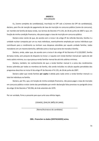 56
ANEXO II
DECLARAÇÃO
Eu, [nome completo do candidato(a)], inscrito(a) no CPF sob o [número do CPF do candidato(a)],
declaro, para fins de isenção de pagamento de taxa de inscrição no concurso público [nome do concurso],
ser membro de família de baixa renda, nos termos do Decreto nº 6.135, de 26 de junho de 2007 e que, em
função de minha condição financeira, não posso pagar a taxa de inscrição em concurso público.
Declaro estar ciente de que, de acordo com o inciso I do artigo 4º do referido Decreto, família é a
unidade nuclear composta por um ou mais indivíduos, eventualmente ampliada por outros indivíduos que
contribuam para o rendimento ou tenham suas despesas atendidas por aquela unidade familiar, todos
moradores em um mesmo domicílio, definido como o local que serve de moradia à família.
Declaro, ainda, saber que, de acordo com o inciso II do artigo 4º do Decreto nº 6.135/2007, família
de baixa renda, sem prejuízo do disposto no inciso I, é aquela com renda familiar mensal per capita de até
meio salário mínimo; ou a que possua renda familiar mensal de até três salários mínimos.
Declaro, também, ter conhecimento de que a renda familiar mensal é a soma dos rendimentos
brutos auferidos por todos os membros da família, não sendo incluídos no cálculo aqueles percebidos dos
programas descritos no inciso VI do artigo 4º do Decreto nº 6.135, de 26 de junho de 2007.
Declaro saber que renda familiar per capita é obtida pela razão entre a renda familiar mensal e o
total de indivíduos na família.
Declaro, por fim, que, em função de minha condição financeira, não posso pagar a taxa de inscrição
em concurso público e estar ciente das penalidades por emitir declaração falsa previstas no parágrafo único
do artigo 10 do Decreto no
83.936, de 6 de setembro de 1979.
Por ser verdade, firmo o presente para que surte seus efeitos legais.
[CIDADE], [DIA] DE [MÊS] DE [ANO].
__________________________________________________________
[Nome/Assinatura do candidato]
OBS.: Preencher os dados [DESTACADOS] acima.
 