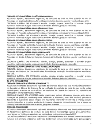 7
CARGO 29: TECNÓLOGO/ÁREA: NEGÓCIOS IMOBILIÁRIOS
REQUISITO: diploma, devidamente registrado, de conclusão de curso de nível superior na área de
Tecnologia em Negócios Imobiliários, fornecido por instituição de ensino superior reconhecida pelo MEC.
DESCRIÇÃO SUMÁRIA DAS ATIVIDADES: estudar, planejar, projetar, especificar e executar projetos
específicos na área de atuação; assessorar nas atividades de ensino, pesquisa e extensão.
CARGO 30: TECNÓLOGO/ÁREA: PRODUÇÃO AUDIOVISUAL
REQUISITO: diploma, devidamente registrado, de conclusão de curso de nível superior na área de
Tecnologia em Produção Audiovisual, fornecido por instituição de ensino superior reconhecida pelo MEC.
DESCRIÇÃO SUMÁRIA DAS ATIVIDADES: estudar, planejar, projetar, especificar e executar projetos
específicos na área de atuação; assessorar nas atividades de ensino, pesquisa e extensão.
CARGO 31: TECNÓLOGO/ÁREA: PRODUÇÃO MULTIMÍDIA
REQUISITO: diploma, devidamente registrado, de conclusão de curso de nível superior na área de
Tecnologia em Produção Multimídia, fornecido por instituição de ensino superior reconhecida pelo MEC.
DESCRIÇÃO SUMÁRIA DAS ATIVIDADES: estudar, planejar, projetar, especificar e executar projetos
específicos na área de atuação; assessorar nas atividades de ensino, pesquisa e extensão.
CARGO 32: TECNÓLOGO/ÁREA: RECURSOS HUMANOS
REQUISITO: diploma, devidamente registrado, de conclusão de curso de nível superior na área de
Tecnologia em Gestão de Recursos Humanos, fornecido por instituição de ensino superior reconhecida pelo
MEC.
DESCRIÇÃO SUMÁRIA DAS ATIVIDADES: estudar, planejar, projetar, especificar e executar projetos
específicos na área de atuação; assessorar nas atividades de ensino, pesquisa e extensão.
CARGO 33: TECNÓLOGO/ÁREA: SISTEMAS DE TELECOMUNICAÇÕES
REQUISITO: diploma, devidamente registrado, de conclusão de curso de nível superior na área de
Tecnologia em Sistemas de Telecomunicações, fornecido por instituição de ensino superior reconhecida
pelo MEC.
DESCRIÇÃO SUMÁRIA DAS ATIVIDADES: estudar, planejar, projetar, especificar e executar projetos
específicos na área de atuação; assessorar nas atividades de ensino, pesquisa e extensão.
2.2 NÍVEL INTERMEDIÁRIO
CARGO 34: OPERADOR DE CÂMERA DE CINEMA E TV
REQUISITOS: Certificado, devidamente registrado, de conclusão de curso de nível médio profissionalizante
em Operador de Câmera de Cinema e TV ou certificado de conclusão de curso de nível médio (antigo
segundo grau), acrescido de curso técnico em Operador de Câmera de Cinema e TV, expedidos por
instituição de ensino reconhecida pelo MEC.
DESCRIÇÃO SUMÁRIA DAS ATIVIDADES: captar imagens por meio de câmeras de cinema e vídeo para a
realização de produções cinematográficas, televisivas e multimídia, com teor artístico, jornalístico,
documental e publicitário; captar imagens em movimento; interpretar visualmente o roteiro; executar
conceito fotográfico e organizar produção de imagens, dialogando constantemente com a equipe de
trabalho; assessorar nas atividades de ensino, pesquisa e extensão.
CARGO 35: TAXIDERMISTA
REQUISITOS: Certificado, devidamente registrado, de conclusão de curso de nível médio profissionalizante
em Taxidermia ou certificado de conclusão de curso de nível médio (antigo segundo grau), acrescido de
curso técnico em Taxidermia, expedidos por instituição de ensino reconhecida pelo MEC.
DESCRIÇÃO SUMÁRIA DAS ATIVIDADES: reconstituir cadáveres humanos e de animais; formolizar cadáveres
humanos e de animais; embalsamar cadáveres; taxidermizar animais vertebrados; curtir peles; preparar
 