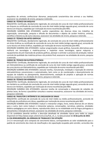 8
esqueletos de animais; confeccionar dioramas, pesquisando característica dos animais e seu habitat;
assessorar nas atividades de ensino, pesquisa e extensão.
CARGO 36: TÉCNICO EM ARQUIVO
REQUISITOS: Certificado, devidamente registrado, de conclusão de curso de nível médio profissionalizante
em Arquivo ou certificado de conclusão de curso de nível médio (antigo segundo grau), acrescido de curso
técnico em Arquivo, expedidos por instituição de ensino reconhecida pelo MEC.
DESCRIÇÃO SUMÁRIA DAS ATIVIDADES: auxiliar especialistas das diversas áreas nos trabalhos de
organização, conservação, pesquisa e difusão de documentos e objetos de caráter histórico, artístico,
científico e literário ou de outra natureza; assessorar nas atividades de ensino, pesquisa e extensão.
CARGO 37: TÉCNICO EM ARTES GRÁFICAS
REQUISITOS: Certificado, devidamente registrado, de conclusão de curso de nível médio profissionalizante
em Artes Gráficas ou certificado de conclusão de curso de nível médio (antigo segundo grau), acrescido de
curso técnico em Artes Gráficas, expedidos por instituição de ensino reconhecida pelo MEC.
DESCRIÇÃO SUMÁRIA DAS ATIVIDADES: realizar programações visuais gráficas, buscando alternativas para
melhoria em tecnologias e matérias-primas e implantar novas tecnologias; operar máquinas e
equipamentos de pré-impressão de produtos gráficos, planejar e controlar o processo de produção; realizar
controle de qualidade das matérias-primas e do produto final; assessorar nas atividades de ensino, pesquisa
e extensão.
CARGO 38: TÉCNICO EM ELETROELETRÔNICA
REQUISITOS: Certificado, devidamente registrado, de conclusão de curso de nível médio profissionalizante
em Eletroeletrônica ou certificado de conclusão de curso de nível médio (antigo segundo grau), acrescido
de curso técnico em Eletroeletrônica, expedidos por instituição de ensino reconhecida pelo MEC.
DESCRIÇÃO SUMÁRIA DAS ATIVIDADES: executar tarefas, manutenção, instalação e reparação de sistemas
eletroeletrônicos convencionais e automatizados, bem como as de coordenação e desenvolvimento de
equipes de trabalho no planejamento, desenvolvimento, avaliação de projetos e aplicação de normas
técnicas; assessorar nas atividades de ensino, pesquisa e extensão.
CARGO 39: TÉCNICO EM HERBÁRIO
REQUISITOS: Certificado, devidamente registrado, de conclusão de curso de nível médio profissionalizante
em Herbário ou certificado de conclusão de curso de nível médio (antigo segundo grau), acrescido de curso
técnico em Herbário, expedidos por instituição de ensino reconhecida pelo MEC.
DESCRIÇÃO SUMÁRIA DAS ATIVIDADES: executar tarefas de conservação e disposição de coleções de
plantas secas, de forma a possibilitar consultas e exames necessários; assessorar nas atividades de ensino,
pesquisa e extensão.
CARGO 40: TRADUTOR E INTÉRPRETE DE LINGUAGEM DE SINAIS
REQUISITOS: certificado de conclusão do curso de nível médio ou médio profissionalizante, acrescido de
certificado de proficiência em Libras, expedidos por instituição de ensino reconhecida pelo MEC.
DESCRIÇÃO SUMÁRIA DAS ATIVIDADES: traduzir e interpretar artigos, livros, textos diversos de um idioma
para o outro, bem como traduzir e interpretar palavras, conversações, narrativas, palestras, atividades
didático-pedagógicas em outro idioma, reproduzindo Libras ou na modalidade oral da língua portuguesa o
pensamento e intenção do emissor; assessorar nas atividades de ensino, pesquisa e extensão.
2.3 Os candidatos deverão verificar a descrição detalhada de atividades típicas para todos os cargos
disponível em http://www.cespe.unb.br/concursos/fub_15_1, na data provável de 10 de junho de 2015.
2.4 DA REMUNERAÇÃO, DA JORNADA DE TRABALHO E DA LOTAÇÃO
2.4.1 A remuneração será composta do vencimento básico, correspondente ao valor estabelecido para o
padrão de vencimento dos níveis de classificação e de capacitação ocupados pelo servidor, acrescidos dos
 