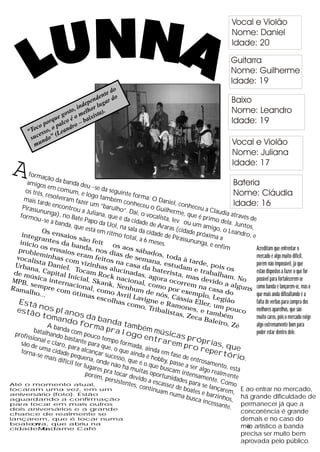 o
                                          ed
                                       ent do
                                    end r
                                dep r luga
                               n o
                           o, i
                       gost melh ista).
                    ue     éo      ix
               p orq alco o – ba
            co     op     dr
         “To esso, (Lean
          suc ndo”
           mu



 A      formaç
       amigo
                   ão da b
                 s em c
                             anda d
                                      eu -se
       os três            om u m               da segu
                , resolv           , e logo             inte fo
      mais ta             eram f              també               rma: O
                rde en            azer um             m con               Daniel
                         contro               “barulh          heceu                , conh
     Pirassu                      u a Jul               o”. Dai        o Guil              eceu a
               nunga                       iana, q               , o v oc      herme                Claudi
    formo               ), no B                     ue é da              alista, l      , que é             a atrav
             u-se a              ate Pap                                                         primo              és de
                      banda,               o da U             cidade               ev ou                 dela. Ju
                                 que es             ol, na             de Ara               um am                  ntos,
                                          tá em             sala da            ras (cid              igo, o
               Os en                              ritmo              cidade              ade pró             Leandr
     integ               s                                                   de Pira              xi                 o, e
              rante aios são f
                       s da b               eit
                                                          total, a
                                                                    6 mese             ssunun ma a
    início                                                                  s.                  ga, e e
               o                 an                  os                                                 nfim
    probl s ensaios da, nos d aos sábad                                                                                   Acreditam que enfrentar o
            emin                  eram               ias de              os, to                                           mercado é algo muito difícil,
   vocal             ha                     f                   s                  d
           ista D s com viz eitos na c emana, es a à tarde,                                                               porém não impossível, já que
                     aniel               inhas               a                   t                   p
  Urban
           a, Ca              . Toc                alucin sa da bate udam e tr ois os                                     estão dispostos a fazer o que for
                                       am R
  de m               p
         úsica ital Inicia                      ock n adas, ago rista, mas abalham.
 M PB,              in                 l, Ska           acion              ra oc                devid            No       possível para fortalecerem-se
         semp ternacion                          nk, N
                                                         en
                                                                 al, co              o
                                                                          mo p rrem na c
                                                                                                        o a al
                                                                                                                 guns como banda e lançarem-se, mas o
 R ama             re co                a
        lho...             m óti l, como A hum de n                               or ex
                                                                                          empl asa do                     que mais anda dificultando é a
                                     mas e              v                  ó
                                              scolh ril Lavigne s, Cássia E o, Legião
                                                       a s co                                                             falta de verbas para compra dos
    Está
              nos p                                            mo, T e R amone ller, um p
   estão                  la                                            ribali              s, e t            ouco        melhores aparelhos, que são
                                                                                stas,               ambé
                toma nos da b                                                             Ze c a
                                                                                                 Balei
                                                                                                            m             muito caros, pois o mercado exige
                           ndo f               a
                   Ab                 orma nda tamb                                                      ro, Zé           algo extremamente bom para
           batalh anda com                       pr a l
                                                           ogo
                                                                   é m mú
                                                                             sicas                                        poder estar dentro dele.
  profis            a                 p
         sional ndo bastan ouco temp                                entr                  próp
                   e clar            te pa            o form                arem
     são de
              uma c o, para alc ra que, o q                   ada, a
                                                                      inda e            pro r rias, que
     torna             i                 a               u                                        ep er
            -se m dade peque nçar suces e ainda é h m fase de                                             tório
                    ais dif            na, on          so, qu            obby,             entro                    .
                            ícil te
                                    r luga de não há e é o que b passe a ser samento, e
                                            res p            mui             usca              algo            stá
                                       porém ra tocar de tas oportun m intensam realm ente
                                               , pers           v                i
                                                      istent ido a escas dades para ente. Como
Até o momento atual,                                         es, co            sez de           se lan
                                                                     ntinu
tocaram uma vez, em um                                                     am nu boates e b çarem, E ao entrar no mercado,
aniversário (foto). Estão                                                            ma bu          ar
aguardando a confirmação                                                                    sca in zinhos, há grande dificuldade de
                                                                                                   cessan
para tocar em mais outros
dois aniversários e a grande
                                                                                                           te. permanecer já que a
chance de realmente se
                                                                                                                   concorrência é grande
lançarem, que é tocar numa                                                                                         demais e no caso do
boate n   ova, que abriu na
cidade, o    Madame .             Café                                                                             me artístico a banda
                                                                                                                      io
                                                                                                                   precisa ser muito bem
                                                                                                                   aprovada pelo público.
 
