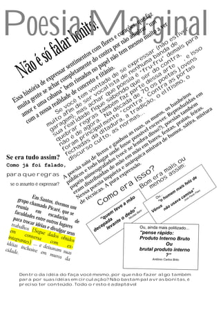 Poesia Marginal
                                                                           z
                                                                      e fa
                                            to!
                                                                    u
                                                                s, q r “um ver

                                        boni                 õe
                                                          raç mira uito a
                                                        co ad m                        ive
                                                                                           r


    lar
                                                                                      t
                                                    es e não mo
                                                   r r                             es       ar
                                                                                                 a
                                                 lo
                          fa
                                                                 s             ão e        p
                                              m f ra po m me                 (n a d ais

                       só                 s co ont o te
                                                                                                   o
                                         o                               ar and dem ,          iss

           oé                         ent do c el nã
                                                                        s
                                                                    es a b u” tra , e ns
                                    im e                        pr m r n

         Nã                     sent ment o pap io. e ex nhu ru-fo co te jove s
                           s sar leta os n itân e s ne “f r d a ar as orta
                      expre omp mad o e t e d de ia é se ess oet s p , o
                ia de har c em ri ncret ntadlista oes que e d os pra aismo
             tór se ac na” b de co vo oca ue ndo par 70 ont elit
                                                        p          t
         h is te
      sa gen caba idade ê temer v ar sabe faz a dea”. C , o
                                                  q                                         s      m
     s a                                                                                eiro as e
    E it            a       l          s h                                o           nh id
        u e um a rea voc de s acique mbém cad ntr diçã
      m or                                                                          ba duz ém .
                     ss Se fim ma e f ta a dé “co tra ..                         os o       b      s a
          m a no                                                               s, epr tam feira stur
        a                      a ,
                           o em) idad ras . N nte a, a mas
                                                                    .        ro R s          ,      i
            o m          it g l eg ra e r r                                mu ver. esia aias a, m
           c            u
                       m ra re    a
                                  r o l du no    m                     os re o pr tir
                                                                  s , sc , p ,          á
                        ga a rar e ag cipa ita as             r ua el e so?) stas or, s
                         suueb é d rin a d o,             as ssív dis s, fe um
                          q ão m p s d ult             ou o          a   e    h
                                                     nh se p mbr bar a de
                           n ra ada o c             a
                                                e g e fos se le o em istu
                                                                          r
                             o h rs
                            f c                s d ê
                                            ro                  ã m
                             fe scu      liv ar on (voc m m ica
Se era tudo         assim? di         de g        s      e qu                        u
                                             iu   lu do ão ár                                      o
Como já foi falado,                       sa odo rafa e m e an são.                           is im:
                                      sia t       g     d a          s           ? a ma ss
                                    oe os e meo ídas uiet xpre
para que regras                   p
                                A blic mi ibu inq ra e                       so er os a
                                    ú éis str ia pu
                                  p p                                     is m n                          liz
                                                                                                               de

                                                                 ra Bo me
 se o assunto é expressar?                    i   s                                                    fe
                                    pa am d poe s. A           e                                   ais
                                     er ssa nica
                                                                                                 m             ” s
                                                                                                           s a Pa e
                                       N e té c
                                                           o                            ... me
                                                                                               m
                                                                                                       m i Pa u l o
                                                     om a mão
             E
     grupo m Santos,                       e
                                                                                     Ou ho
                                                                                       “o
                                                                                                    c a sé
                                                                                                  va Jo
           c             ti              d        C
    reunia hamado Pic vemos um
                                                                                                a
                                                               e                             us
                                                                                      us não
   faculd      em        aré, q
                               ue se                       tev           ” r      Vê
                                                                                     n
         a            esca                               m         doas Beh
  para t des entre ou darias d                        ue         de icol
        rocar                                       “q da te o N
               idéias tros lugares e                 pa an
                     e divu                        ce lev                  Ou, ainda mais politizado...
                            lgar se             de
                                   us                                      “pense rápido:
                                                                              Produto Interno Bruto
                                                                                         Ou
                                                                              brutal produto interno
                                                                                         ?”
                                                                                      Antônio Carlos Brito




       Dentro da idéia do faça você mesmo, por que não fazer algo também
       para por suas idéias em circulação? Não bastam palavras bonitas, é
       preciso ter conteúdo. Todo o resto é adaptável
 