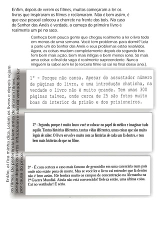 Enfim, depois de verem os filmes, muitos começaram a ler os
                    livros que inspiraram os filmes e reclamaram. Não é bem assim, é
                    que esse pessoal colocou a charrete na frente dos bois. No caso
                    do Senhor dos Anéis é verdade, o começo do primeiro livro é
                    realmente um pé no saco.
                                                                    Conheço bem pouca gente que chegou realmente a ler o livro todo
                                                                    em menos de uma semana. Você tem problemas para dormir? Leia
                                                                    a parte um do Senhor dos Anéis e seus problemas estão resolvidos.
                                                                    Agora, as coisas mudam completamente depois do segundo livro.
                                                                    Tem bem mais ação, bem mais intrigas e bem menos sono. Só mais
                                                                    uma coisa: o final da saga é realmente surpreendente. Nunca
                                                                    ninguém ia saber sem ler (o terceiro filme só sai no final desse ano.).
      Então, aí fica minha dica. Leiam os livros e depois vejam

porque depois os livros inflacionam e não dá vontade de ler




                                                                   1º - Porque não cansa. Apesar do assustador número
os filmes. De preferência leiam antes de virarem filmes,




                                                                   de páginas do livro, e uma introdução chatinha, na
                                                                   verdade o livro não é muito grande. Tem umas 300
                                                                   páginas talvez, onde cerca de 25 são fotos muito
                                                                   boas do interior da prisão e dos prisioneiros.



                                                                     2º - Segundo, porque é muito louco você se colocar no papel do médico e imaginar tudo
                                                                     aquilo. Tantas histórias diferentes, tantas vidas diferentes, umas coisas que são muito
                                                                     legais de saber. O livro envolve muito com as histórias de cada um lá dentro, e tem
                                                                     bem mais histórias do que no filme.
por causa do preço.




                                                                  3º - É com certeza o caso mais famoso de genocídio em uma carcerária num país
                                                                  onde não existe pena de morte. Mas se você ler o livro vai entender que lá dentro
                                                                  não é bem assim. Ele lembra muito os campos de concentração na Alemanha na
                                                                  2ª Guerra Mundial. Ainda não está convencido? Bele za então, uma última coisa.
                                                                  Cai no vestibular! É sério.
 