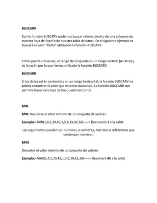 BUSCARV
Con la función BUSCARV podemos buscar valores dentro de una columna de
nuestra hoja de Excel o de nuestra tabla de datos. En el siguiente ejemplo se
buscará el valor “Delta” utilizando la función BUSCARV.
Como puedes observar, el rango de búsqueda es un rango vertical (A1:A10) y
es la razón por la que hemos utilizado la función BUSCARV.
BUSCARH
Si los datos están contenidos en un rango horizontal, la función BUSCARV no
podría encontrar el valor que estamos buscando. La función BUSCARH nos
permite hacer este tipo de búsqueda horizontal.
MIN
MIN: Devuelve el valor mínimo de un conjunto de valores
Ejemplo:=MIN(1,4,5,20,45,1,5,8,19,42,36)—–> Devolveria 1 a la celda
Los argumentos pueden ser números, o nombres, matrices o referencias que
contengan números.
MAX
Devuelve el valor máximo de un conjunto de valores
Ejemplo:=MAX(1,4,5,20,45,1,5,8,19,42,36)—–> Devolverá 45 a la celda
 