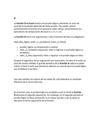 SI
La función SI en Excel evalúa una prueba lógica y devuelve un valor de
acuerdo al resultado obtenido de dicha prueba. Para poder utilizar
correctamente la función SI es necesario saber utilizar correctamente los
operadores de comparación de Excel (>,<,>=,<=,<>).
La función SI tiene tres argumentos y solo el primero de ellos es obligatorio:
SI(prueba_lógica, [valor_si_verdadero], [valor_si_falso])
 prueba_lógica: La comparación a realizar.
 valor_si_verdadero (opcional): Valor a regresar si la prueba lógica es
verdadera.
 valor_si_falso (opcional): Valor a regresar si la prueba lógica es falsa.
Aunque el segundo y tercer argumento son opcionales, sin ellos la función no
sería de mucha utilidad. El grande beneficio de la función SI radica en poder
indicar a Excel el valor que deseamos obtener en caso de que la prueba lógica
sea verdadera o sea falsa.
Con solo cambiar los valores de las celdas B1 y B2 obtendré un resultado
diferente de la misma fórmula:
En el primer caso, la prueba lógica es verdadera y por lo tanto la función
SI devuelve el segundo argumento. Sin embargo, en el segundo ejemplo la
prueba lógica es falsa, porque B1 no es mayor que B2, y por lo tanto se
devuelve el tercer argumento de la función.
 