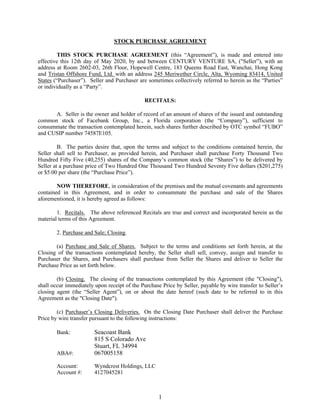 1
STOCK PURCHASE AGREEMENT
THIS STOCK PURCHASE AGREEMENT (this “Agreement”), is made and entered into
effective this 12th day of May 2020, by and between CENTURY VENTURE SA, ("Seller”), with an
address at Room 2602-03, 26th Floor, Hopewell Centre, 183 Queens Road East, Wanchai, Hong Kong
and Tristan Offshore Fund, Ltd. with an address 245 Meriwether Circle, Alta, Wyoming 83414, United
States (“Purchaser”). Seller and Purchaser are sometimes collectively referred to herein as the “Parties”
or individually as a “Party”.
RECITALS:
A. Seller is the owner and holder of record of an amount of shares of the issued and outstanding
common stock of Facebank Group, Inc., a Florida corporation (the “Company”), sufficient to
consummate the transaction contemplated herein, such shares further described by OTC symbol “FUBO”
and CUSIP number 74587E105.
B. The parties desire that, upon the terms and subject to the conditions contained herein, the
Seller shall sell to Purchaser, as provided herein, and Purchaser shall purchase Forty Thousand Two
Hundred Fifty Five (40,255) shares of the Company’s common stock (the “Shares”) to be delivered by
Seller at a purchase price of Two Hundred One Thousand Two Hundred Seventy Five dollars ($201,275)
or $5.00 per share (the “Purchase Price”).
NOW THEREFORE, in consideration of the premises and the mutual covenants and agreements
contained in this Agreement, and in order to consummate the purchase and sale of the Shares
aforementioned, it is hereby agreed as follows:
1. Recitals. The above referenced Recitals are true and correct and incorporated herein as the
material terms of this Agreement.
2. Purchase and Sale; Closing.
(a) Purchase and Sale of Shares. Subject to the terms and conditions set forth herein, at the
Closing of the transactions contemplated hereby, the Seller shall sell, convey, assign and transfer to
Purchaser the Shares, and Purchasers shall purchase from Seller the Shares and deliver to Seller the
Purchase Price as set forth below.
(b) Closing. The closing of the transactions contemplated by this Agreement (the "Closing"),
shall occur immediately upon receipt of the Purchase Price by Seller, payable by wire transfer to Seller’s
closing agent (the “Seller Agent”), on or about the date hereof (such date to be referred to in this
Agreement as the "Closing Date").
(c) Purchaser’s Closing Deliveries. On the Closing Date Purchaser shall deliver the Purchase
Price by wire transfer pursuant to the following instructions:
Bank: Seacoast Bank
815 S Colorado Ave
Stuart, FL 34994
ABA#: 067005158
Account: Wyndcrest Holdings, LLC
Account #: 4127045281
 