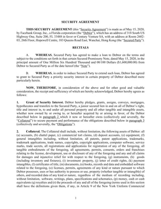 1
SECURITY AGREEMENT
THIS SECURITY AGREEMENT (this “Security Agreement”) is made as of May 15, 2020,
by Facebank Group, Inc., a Florida corporation (the “Debtor”), which has an address of 318 South US
Highway One, Suite 200, FL 33488 in favor or Century Venture SA, with an address at Room 2602-
03, 26th Floor, Hopewell Centre, 183 Queens Road East, Wanchai, Hong Kong (the “Secured Party”).
RECITALS
A. WHEREAS, Secured Party has agreed to make a loan to Debtor on the terms and
subject to the conditions set forth in that certain Secured Promissory Note, dated May 15, 2020, in the
principal amount of One Million Six Hundred Thousand and 00/100 Dollars ($1,600,000.00) from
Debtor to Secured Party as of the date hereof (the “Note”).
B. WHEREAS, in order to induce Secured Party to extend such loan, Debtor has agreed
to grant to Secured Party a priority security interest in certain property of Debtor described more
particularly herein.
NOW, THEREFORE, in consideration of the above and for other good and valuable
consideration, the receipt and sufficiency of which are hereby acknowledged, Debtor hereby agrees as
follows:
1. Grant of Security Interest. Debtor hereby pledges, grants, assigns, conveys, mortgages,
hypothecates and transfers to the Secured Party, a junior secured lien in and on all of Debtor’s right,
title and interest in, to and under all personal property and all other tangible and intangible assets,
whether now owned by or owing to, or hereafter acquired by or arising in favor, of the Debtor
described below in paragraph 2 which it now or hereafter owns (collectively and severally, the
“Collateral”) to secure payment and performance of the obligations described below in paragraph 3
(collectively and severally, the “Obligations”).
2. Collateral. The Collateral shall include, without limitation, the following assets of Debtor: all
(a) accounts, (b) chattel paper, (c) commercial tort claims, (d) deposit accounts, (e) equipment, (f)
general intangibles including, without limitation, all patents, patent applications, trademarks,
trademark applications, trade names, copyrights, copyright applications, computer software, service
marks, trade secrets, all registrations and applications for registration of any of the foregoing, all
tangible embodiments of the foregoing, all agreements, permits, consents, orders and franchises
relating to the license, development, use or disclosure of any of the foregoing and any and all claims
for damages and injunctive relief for with respect to the foregoing, (g) instruments, (h) goods
(including inventory and fixtures), (i) investment property, (j) letter of credit rights, (k) payment
intangibles, (l) certificates of title, (m) documents, (n) books, records and data and embedded software
related to the foregoing, (o) licenses, permits, agreements of any kind or nature pursuant to which
Debtor possesses, uses or has authority to possess or use, property (whether tangible or intangible) of
others, and recorded data of any kind or nature, regardless of the medium of recording including,
without limitation, software, writings, plans, specifications and schematics, (p) money, cash or cash
equivalents (q) royalties and (r) the proceeds of any and all of the foregoing (terms used in this section
shall have the definitions given them, if any, in Article 9 of the New York Uniform Commercial
 