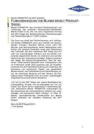  
	
   1
Blanke PERMATOP von BVF zertifiziert
FUßBODENHEIZUNG VON BLANKE ERHÄLT PRODUKT-
SIEGEL
Blanke PERMATOP, das innovative Flächenheizungs- und
-kühlsystem des Iserlohner Fliesenzubehör-Spezialisten
Blanke GmbH & Co. KG, hat nach eingehender Prüfung
das BVF Siegel des Bundesverbandes Flächenheizungen
und Flächenkühlungen e.V. (BVF) erhalten.
Von Haus aus bietet das Flächenheizungs- und –kühlsys-
tem Blanke PERMATOP schon eine Vielzahl von überzeu-
genden Vorteilen: Spürbare Wärme schon nach fünf
Minuten, gute Wärmeverteilung, flacher Bodenaufbau ohne
Estrich und störende Heizkörper sowie eine Reduzierung
des Trittschalls. Mit dem verliehenen BVF Siegel wird nun
auch die Zuverlässigkeit, Effizienz und das perfekt auf-
einander abgestimmte System von erfahrener und neutraler
Stelle durch den Fachverband bestätigt. Zugleich garantiert
das Siegel den Blanke-Vertragspartnern, dass der Iser-
lohner Fliesenzubehör-Spezialist eine umfangreiche Liste
an Prüfkriterien erfüllt. Diese beziehen sich auf Qualitäts-
merkmale wie die Produktbeschreibung und -zulassung, die
Einhaltung von technischen Regeln und gesetzlichen
Bestimmungen, die Produkthaftung und Gewährleistung so-
wie die technische Beratung und den Service. Die Ein-
haltung dieser Prüfkriterien wird von einem unabhängigen
Siegelausschuss kontinuierlich überwacht.
„Für uns ist das BVF Siegel eine weitere Bestätigung der
Leistungsfähig, Qualität und Zuverlässigkeit des von uns
bereits seit vielen Jahren angebotenen Flächenheizungs-
und -kühlsystems Blanke PERMATOP. Insbesondere da
die Überprüfung der unterschiedlichen Kriterien von unab-
hängiger und kompetenter Stelle erfolgen“, so Peter W.
Blanke, geschäftsführender Gesellschafter der Blanke
GmbH anlässlich der offiziellen Verleihung des BVF
Siegels.
Manu BLKBVFSiegel072014
1.764 Zeichen
 