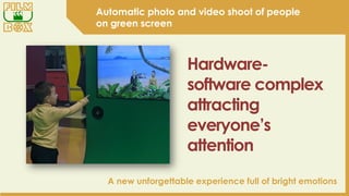 A new unforgettable experience full of bright emotions
Automatic photo and video shoot of people
on green screen
Hardware-
software complex
attracting
everyone’s
attention
 