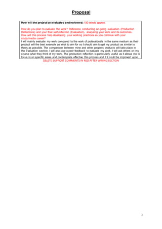 Proposal
2
DELETE SUPPORT COMMENTS IN RED AFTER WRIING SECTION
How will the project be evaluated and reviewed: 150 words approx.
How do you plan to evaluate the work? Reference conducting on-going evaluation (Production
Reflections) and your final self-reflection (Evaluation), analysing your work and its outcomes.
How will this process help developing your working practices as you continue with your
study/media career?
I will mainly evaluate my work compared to the work of professionals in the same medium as their
product will the best example as what to aim for so I should aim to get my product as similar to
theirs as possible. The comparison between mine and other people’s products will take place in
the Evaluation section. I will also use a peer feedback to evaluate my work, I will ask others on my
course what they think of my work. The production reflection is particularly useful as it allows me to
focus in on specific areas and contemplate effective this process and if it could be improved upon.
 