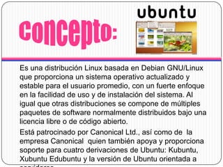 Concepto:Es una distribución Linux basada en Debian GNU/Linux que proporciona un sistema operativo actualizado y estable para el usuario promedio, con un fuerte enfoque en la facilidad de uso y de instalación del sistema. Al igual que otras distribuciones se compone de múltiples paquetes de software normalmente distribuidos bajo una licencia libre o de código abierto.Está patrocinado por Canonical Ltd., así como de la empresa Canonical quien también apoya y proporciona soporte para cuatro derivaciones de Ubuntu: Kubuntu, XubuntuEdubuntu y la versión de Ubuntu orientada a servidores.