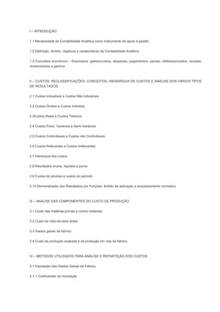 I – INTRODUÇÃO
1.1 Necessidade da Contabilidade Analítica como instrumento de apoio à gestão
1.2 Definição, âmbito, objetivos e caraterísticas da Contabilidade Analítica
1.3 Conceitos económico – financeiros: gastos/custos, despesas, pagamentos, perdas, réditos/proveitos, receitas,
recebimentos e ganhos
II – CUSTOS: RECLASSIFICAÇÕES, CONCEITOS, HIERARQUIA DE CUSTOS E ANÁLISE DOS VÁRIOS TIPOS
DE RESULTADOS
2.1 Custos Industriais e Custos Não Industriais
2.2 Custos Diretos e Custos Indiretos
2.3Custos Reais e Custos Teóricos
2.4 Custos Fixos, Variáveis e Semi-Variáveis
2.5 Custos Controláveis e Custos não Controláveis
2.6 Custos Relevantes e Custos Irrelevantes
2.7 Hierarquia dos custos
2.8 Resultados brutos, líquidos e puros
2.9 Custos do produto e custos do período
2.10 Demonstração dos Resultados por Funções: âmbito de aplicação e enquadramento normativo
III – ANÁLISE DAS COMPONENTES DO CUSTO DE PRODUÇÃO
3.1 Custo das matérias-primas e outros materiais
3.2 Custo da mão-de-obra direta
3.3 Gastos gerais de fabrico
3.4 Custo da produção acabada e da produção em vias de fabrico
IV – MÉTODOS UTILIZADOS PARA ANÁLISE E REPARTIÇÃO DOS CUSTOS
4.1 Imputação dos Gastos Gerais de Fabrico
4.1.1 Coeficientes de imputação
 