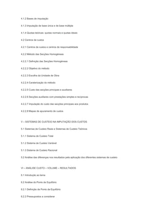 4.1.2 Bases de imputação
4.1.3 Imputação de base única e de base múltipla
4.1.4 Quotas teóricas: quotas normais e quotas ideais
4.2 Centros de custos
4.2.1 Centros de custos e centros de responsabilidade
4.2.2 Método das Secções Homogéneas
4.2.2.1 Definição das Secções Homogéneas
4.2.2.2 Objetivo do método
4.2.2.3 Escolha da Unidade de Obra
4.2.2.4 Caraterização do método
4.2.2.5 Custo das secções principais e auxiliares
4.2.2.6 Secções auxiliares com prestações simples e recíprocas
4.2.2.7 Imputação do custo das secções principais aos produtos
4.2.2.8 Mapas de apuramento de custos
V – SISTEMAS DE CUSTEIO NA IMPUTAÇÃO DOS CUSTOS
5.1 Sistemas de Custeio Reais e Sistemas de Custeio Teóricos
5.1.1 Sistema de Custeio Total
5.1.2 Sistema de Custeio Variável
5.1.3 Sistema de Custeio Racional
5.2 Análise das diferenças nos resultados pela aplicação dos diferentes sistemas de custeio
VI – ANÁLISE CUSTO – VOLUME – RESULTADOS
6.1 Introdução ao tema
6.2 Análise do Ponto de Equilíbrio
6.2.1 Definição de Ponto de Equilíbrio
6.2.2 Pressupostos a considerar
 