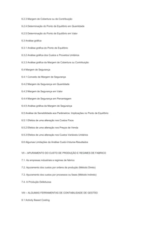 6.2.3 Margem de Cobertura ou de Contribuição
6.2.4 Determinação do Ponto de Equilíbrio em Quantidade
6.2.5 Determinação do Ponto de Equilíbrio em Valor
6.3 Análise gráfica
6.3.1 Análise gráfica do Ponto de Equilíbrio
6.3.2 Análise gráfica dos Custos e Proveitos Unitários
6.3.3 Análise gráfica da Margem de Cobertura ou Contribuição
6.4 Margem de Segurança
6.4.1 Conceito de Margem de Segurança
6.4.2 Margem de Segurança em Quantidade
6.4.3 Margem de Segurança em Valor
6.4.4 Margem de Segurança em Percentagem
6.4.5 Análise gráfica da Margem de Segurança
6.5 Análise de Sensibilidade aos Parâmetros: Implicações no Ponto de Equilíbrio
6.5.1 Efeitos de uma alteração nos Custos Fixos
6.5.2 Efeitos de uma alteração nos Preços de Venda
6.5.3 Efeitos de uma alteração nos Custos Variáveis Unitários
6.6 Algumas Limitações da Análise Custo-Volume-Resultados
VII – APURAMENTO DO CUSTO DE PRODUÇÃO E REGIMES DE FABRICO
7.1. As empresas industriais e regimes de fabrico
7.2. Apuramento dos custos por ordens de produção (Método Direto)
7.3. Apuramento dos custos por processos ou fases (Método Indireto)
7.4. A Produção Defeituosa
VIII – ALGUMAS FERRAMENTAS DE CONTABILIDADE DE GESTÃO
8.1 Activity Based Costing
 