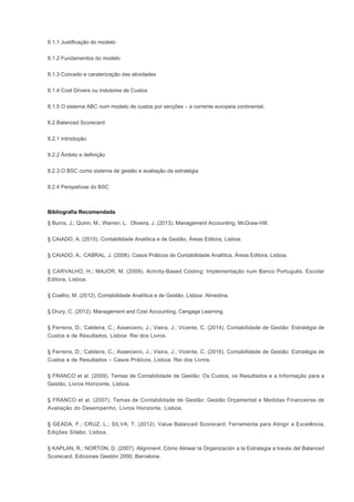 8.1.1 Justificação do modelo
8.1.2 Fundamentos do modelo
8.1.3 Conceito e caraterização das atividades
8.1.4 Cost Drivers ou Indutores de Custos
8.1.5 O sistema ABC num modelo de custos por secções – a corrente europeia continental.
8.2 Balanced Scorecard
8.2.1 Introdução
8.2.2 Âmbito e definição
8.2.3 O BSC como sistema de gestão e avaliação da estratégia
8.2.4 Perspetivas do BSC
Bibliografia Recomendada
§ Burns, J.; Quinn, M.; Warren, L. Oliveira, J. (2013). Management Accounting, McGraw-Hill.
§ CAIADO, A. (2015). Contabilidade Analítica e de Gestão, Áreas Editora, Lisboa.
§ CAIADO, A.; CABRAL, J. (2006). Casos Práticos de Contabilidade Analítica, Áreas Editora, Lisboa.
§ CARVALHO, H.; MAJOR, M. (2009). Activity-Based Costing: Implementação num Banco Português. Escolar
Editora, Lisboa.
§ Coelho, M. (2012). Contabilidade Analítica e de Gestão, Lisboa: Almedina.
§ Drury, C. (2012). Management and Cost Accounting, Cengage Learning.
§ Ferreira, D.; Caldeira, C.; Asseiceiro, J.; Vieira, J.; Vicente, C. (2014). Contabilidade de Gestão: Estratégia de
Custos e de Resultados, Lisboa: Rei dos Livros.
§ Ferreira, D.; Caldeira, C.; Asseiceiro, J.; Vieira, J.; Vicente, C. (2016). Contabilidade de Gestão: Estratégia de
Custos e de Resultados – Casos Práticos, Lisboa: Rei dos Livros.
§ FRANCO et al. (2009). Temas de Contabilidade de Gestão: Os Custos, os Resultados e a Informação para a
Gestão, Livros Horizonte, Lisboa.
§ FRANCO et al. (2007). Temas de Contabilidade de Gestão: Gestão Orçamental e Medidas Financeiras de
Avaliação do Desempenho, Livros Horizonte, Lisboa.
§ GEADA, F.; CRUZ, L.; SILVA, T. (2012). Value Balanced Scorecard: Ferramenta para Atingir a Excelência,
Edições Sílabo, Lisboa.
§ KAPLAN, R.; NORTON, D. (2007). Alignment: Cómo Alinear la Organización a la Estrategia a través del Balanced
Scorecard, Ediciones Gestión 2000, Barcelona.
 