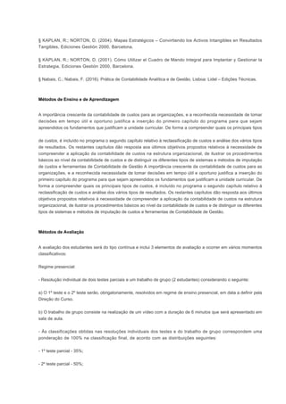 § KAPLAN, R.; NORTON, D. (2004). Mapas Estratégicos – Convirtiendo los Activos Intangibles en Resultados
Tangibles, Ediciones Gestión 2000, Barcelona.
§ KAPLAN, R.; NORTON, D. (2001). Cómo Utilizar el Cuadro de Mando Integral para Implantar y Gestionar la
Estrategia, Ediciones Gestión 2000, Barcelona.
§ Nabais, C.; Nabais, F. (2016). Prática de Contabilidade Analítica e de Gestão, Lisboa: Lidel – Edições Técnicas.
Métodos de Ensino e de Aprendizagem
A importância crescente da contabilidade de custos para as organizações, e a reconhecida necessidade de tomar
decisões em tempo útil e oportuno justifica a inserção do primeiro capítulo do programa para que sejam
apreendidos os fundamentos que justificam a unidade curricular. De forma a compreender quais os principais tipos
de custos, é incluído no programa o segundo capítulo relativo à reclassificação de custos e análise dos vários tipos
de resultados. Os restantes capítulos dão resposta aos últimos objetivos propostos relativos à necessidade de
compreender a aplicação da contabilidade de custos na estrutura organizacional, de ilustrar os procedimentos
básicos ao nível da contabilidade de custos e de distinguir os diferentes tipos de sistemas e métodos de imputação
de custos e ferramentas de Contabilidade de Gestão A importância crescente da contabilidade de custos para as
organizações, e a reconhecida necessidade de tomar decisões em tempo útil e oportuno justifica a inserção do
primeiro capítulo do programa para que sejam apreendidos os fundamentos que justificam a unidade curricular. De
forma a compreender quais os principais tipos de custos, é incluído no programa o segundo capítulo relativo à
reclassificação de custos e análise dos vários tipos de resultados. Os restantes capítulos dão resposta aos últimos
objetivos propostos relativos à necessidade de compreender a aplicação da contabilidade de custos na estrutura
organizacional, de ilustrar os procedimentos básicos ao nível da contabilidade de custos e de distinguir os diferentes
tipos de sistemas e métodos de imputação de custos e ferramentas de Contabilidade de Gestão.
Métodos de Avaliação
A avaliação dos estudantes será do tipo contínua e inclui 3 elementos de avaliação a ocorrer em vários momentos
classificativos:
Regime presencial:
- Resolução individual de dois testes parciais e um trabalho de grupo (2 estudantes) considerando o seguinte:
a) O 1º teste e o 2º teste serão, obrigatoriamente, resolvidos em regime de ensino presencial, em data a definir pela
Direção do Curso.
b) O trabalho de grupo consiste na realização de um vídeo com a duração de 6 minutos que será apresentado em
sala de aula.
- Às classificações obtidas nas resoluções individuais dos testes e do trabalho de grupo correspondem uma
ponderação de 100% na classificação final, de acordo com as distribuições seguintes:
- 1º teste parcial - 35%;
- 2º teste parcial - 50%;
 